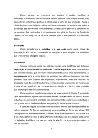 Weber

sempre

se

preocupou

em

conferir

o

caráter

científico

à

Sociologia. Considerava que o cientista deveria assumir uma posição neutra, não
podendo ter preferências políticas e ideológicas a partir de sua profissão. Fazia a
distinção entre o cientista e o político - o homem de ação. Na verdade, ele isolou a
Sociologia dos movimentos revolucionários: A ciência deve oferecer a compreensão
da conduta, das motivações e conseqüências dos atos do homem. A Sociologia
deveria ser um conjunto de técnicas neutras para a compreensão da realidade
social.

Seu objeto
Weber considerava o individuo e a sua ação como ponto chave da
investigação. Era preciso compreender as intenções e as motivações dos indivíduos
que vivenciam as situações sociais.

Seu método
Naquele momento surge nas ciências sociais uma tendência que distingue
explicação e compreensão da realidade. O modo explicativo seria característico
das ciências naturais, que procuram o relacionamento causal entre os fenômenos. A
compreensão seria o modo típico de proceder das ciências humanas, que não
estudam fatos que possam ser explicados propriamente, mas sim buscam os
processos vivos da experiência humana, extraindo deles seu sentido. Os fenômenos
sociais só tem significado se conhecermos a motivação e o sentido mais profundo
que existem por trás desses fenômenos.
Weber analisa o papel das pessoas e as suas ações individuais. A sociedade
deve ser entendida a partir das interações sociais. A ação social dá sentido à ação
individual. A ação social é orientada pelo comportamento e valores dos indivíduos e
dos grupos, sendo fundamental para a organização da sociedade humana.
A conduta adquire o sentido social quando se orienta pelo comportamento de
outras pessoas. As teorias sociológicas desenvolvidas ao longo do século XIX
privilegiavam os fenômenos sociais coletivos. Para Emile Durkheim o importante era
o fenômeno coletivo e não o comportamento individual, pois a sociedade está acima
do individuo. Karl Marx, por sua vez, trata da relação dos agrupamentos sociais, e
não do indivíduo.
8

 