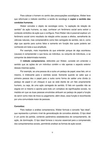 Para colocar o homem no centro das preocupações sociológicas, Weber teve
que reformular o método científico: a tarefa do sociólogo é captar o sentido das
condutas humanas.
Weber concebe o objeto da sociologia como, "a captação da relação de
sentido" da ação humana, ou seja, conhecer um fenômeno social seria extrair o
conteúdo simbólico da ação que o configura. Para Weber não é possível explicar um
fenômeno social como resultado da relação entre causas e efeitos, semelhante às
ciências naturais, mas compreendê-lo como fato carregado de sentido, isto é, como
algo que aponta para outros fatos e somente em função dos quais poderia ser
conhecido em toda a sua amplitude.
Por exemplo, mais importante do que entender porque de algo aconteceu
(causas) é compreender o que levou ao indivíduo, ou conjunto de indivíduos, a se
comportar de determinada maneira.
O método compreensivo, defendido por Weber, consiste em entender o
sentido que as ações de um indivíduo contêm e não apenas o aspecto exterior
dessas mesmas ações.
Por exemplo, se uma pessoa dá a outra um pedaço de papel, esse fato, em si
mesmo, é irrelevante para o cientista social. Somente quando se sabe que a
primeira pessoa deu o papel para a outra como forma de saldar uma dívida (o
pedaço de papel é um cheque) é que se está diante de um fato propriamente
humano, ou seja, de uma ação carregada de sentido. O fato em questão não se
esgota em si mesmo e aponta para todo um complexo de significações sociais, na
medida em que as duas pessoas envolvidas atribuem ao pedaço de papel a função
do servir como meio de troca ou pagamento; além disso, essa função é reconhecida
por uma comunidade maior de pessoas.

Conceitos:
Para realizar a análise compreensiva, Weber formula o conceito “tipo ideal”,
que representa o primeiro nível de generalização de conceitos abstrato. O tipo ideal
é um ponto de partida, contendo parâmetros estabelecidos de comportamento, de
ação, de dominação. O tipo ideal fornece o recurso essencial para a compreensão
dos comportamentos sociais, permitindo analisar as formas de ação social.

9

 