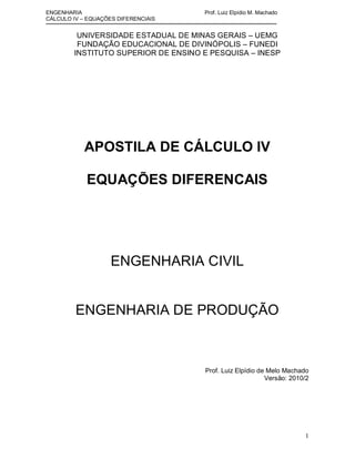 ENGENHARIA                           Prof. Luiz Elpídio M. Machado
CÁLCULO IV – EQUAÇÕES DIFERENCIAIS


         UNIVERSIDADE ESTADUAL DE MINAS GERAIS – UEMG
         FUNDAÇÃO EDUCACIONAL DE DIVINÓPOLIS – FUNEDI
        INSTITUTO SUPERIOR DE ENSINO E PESQUISA – INESP




           APOSTILA DE CÁLCULO IV

            EQUAÇÕES DIFERENCAIS




                    ENGENHARIA CIVIL


         ENGENHARIA DE PRODUÇÃO



                                     Prof. Luiz Elpídio de Melo Machado
                                                          Versão: 2010/2




                                                                      1
 