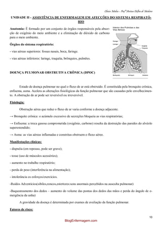 Clínica Médica – Profª Aretusa Delfino de Medeiros
10
UNIDADE II - ASSISTÊNCIA DE ENFERMAGEM EM AFECÇÕES DO SISTEMA RESPIRATÓ-
RIO
Anatomia: É formado por um conjunto de órgãos responsáveis pela absor-
ção de oxigênio do meio ambiente e a eliminação de dióxido de carbono
para o meio ambiente.
Órgãos do sistema respiratório:
- vias aéreas superiores: fossas nasais, boca, faringe.
- vias aéreas inferiores: laringe, traquéia, brônquios, pulmões.
DOENÇA PULMONAR OBSTRUTIVA CRÔNICA (DPOC)
Estado de doença pulmonar no qual o fluxo de ar está obstruído. É constituída pela bronquite crônica,
enfisema, asma. Acelera as alterações fisiológicas da função pulmonar que são causadas pelo envelhecimen-
to. A obstrução do ar pode ser reversível ou irreversível.
Fisiologia:
Obstrução aérea que reduz o fluxo de ar varia conforme a doença adjacente.
→ Bronquite crônica: o acúmulo excessivo de secreções bloqueia as vias respiratórias;
→ Enfisema: a troca gasosa comprometida (oxigênio, carbono) resulta da destruição das paredes do alvéolo
superestendido;
→ Asma: as vias aéreas inflamadas e constritas obstruem o fluxo aéreo.
Manifestações clínicas:
- dispnéia (em repouso, pode ser grave);
- tosse (uso de músculos acessórios);
- aumento no trabalho respiratório;
- perda de peso (interferência na alimentação);
- intolerância os esforços/exercícios.
-Ruídos Adventícios(sibilos,roncos,estertores:sons anormais percebidos na ausculta pulmonar)
-Baqueateamento dos dedos – aumento do volume das pontas dos dedos das mãos e perda do ângulo de e-
mergência da unha)
A gravidade da doença é determinada por exames de avaliação da função pulmonar.
Fatores de risco:
BlogEnfermagem.com
 