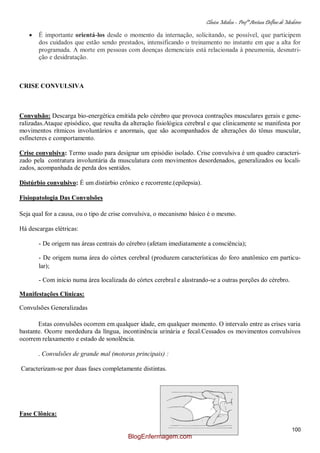 Clínica Médica – Profª Aretusa Delfino de Medeiros
100
É importante orientá-los desde o momento da internação, solicitando, se possível, que participem
dos cuidados que estão sendo prestados, intensificando o treinamento no instante em que a alta for
programada. A morte em pessoas com doenças demenciais está relacionada à pneumonia, desnutri-
ção e desidratação.
CRISE CONVULSIVA
Convulsão: Descarga bio-energética emitida pelo cérebro que provoca contrações musculares gerais e gene-
ralizadas.Ataque episódico, que resulta da alteração fisiológica cerebral e que clinicamente se manifesta por
movimentos rítmicos involuntários e anormais, que são acompanhados de alterações do tônus muscular,
esfíncteres e comportamento.
Crise convulsiva: Termo usado para designar um episódio isolado. Crise convulsiva é um quadro caracteri-
zado pela contratura involuntária da musculatura com movimentos desordenados, generalizados ou locali-
zados, acompanhada de perda dos sentidos.
Distúrbio convulsivo: É um distúrbio crônico e recorrente.(epilepsia).
Fisiopatologia Das Convulsões
Seja qual for a causa, ou o tipo de crise convulsiva, o mecanismo básico é o mesmo.
Há descargas elétricas:
- De origem nas áreas centrais do cérebro (afetam imediatamente a consciência);
- De origem numa área do córtex cerebral (produzem características do foro anatômico em particu-
lar);
- Com início numa área localizada do córtex cerebral e alastrando-se a outras porções do cérebro.
Manifestações Clínicas:
Convulsões Generalizadas
Estas convulsões ocorrem em qualquer idade, em qualquer momento. O intervalo entre as crises varia
bastante. Ocorre mordedura da língua, incontinência urinária e fecal.Cessados os movimentos convulsivos
ocorrem relaxamento e estado de sonolência.
. Convulsões de grande mal (motoras principais) :
Caracterizam-se por duas fases completamente distintas.
Fase Clônica:
BlogEnfermagem.com
 