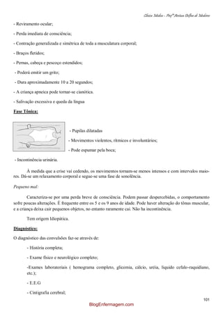 Clínica Médica – Profª Aretusa Delfino de Medeiros
101
- Reviramento ocular;
- Perda imediata de consciência;
- Contração generalizada e simétrica de toda a musculatura corporal;
- Braços fletidos;
- Pernas, cabeça e pescoço estendidos;
- Poderá emitir um grito;
- Dura aproximadamente 10 a 20 segundos;
- A criança apneica pode tornar-se cianótica.
- Salivação excessiva e queda da língua
Fase Tônica:
- Pupilas dilatadas
- Movimentos violentos, rítmicos e involuntários;
- Pode espumar pela boca;
- Incontinência urinária.
À medida que a crise vai cedendo, os movimentos tornam-se menos intensos e com intervalos maio-
res. Dá-se um relaxamento corporal e segue-se uma fase de sonolência.
Pequeno mal:
Caracteriza-se por uma perda breve de consciência. Podem passar despercebidas, o comportamento
sofre poucas alterações. É frequente entre os 5 e os 9 anos de idade. Pode haver alteração do tônus muscular,
e a criança deixa cair pequenos objetos, no entanto raramente cai. Não ha incontinência.
Tem origem Idiopática.
Diagnóstico:
O diagnóstico das convulsões faz-se através de:
- História completa;
- Exame físico e neurológico completo;
-Exames laboratoriais ( hemograma completo, glicemia, cálcio, uréia, liquido cefalo-raquidiano,
etc.);
- E.E.G
- Cintigrafia cerebral;
BlogEnfermagem.com
 