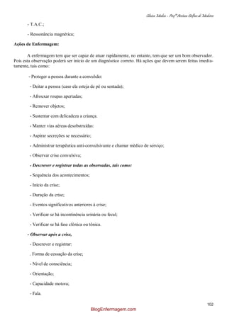 Clínica Médica – Profª Aretusa Delfino de Medeiros
102
- T.A.C.;
- Ressonância magnética;
Ações de Enfermagem:
A enfermagem tem que ser capaz de atuar rapidamente, no entanto, tem que ser um bom observador.
Pois esta observação poderá ser inicio de um diagnóstico correto. Há ações que devem serem feitas imedia-
tamente, tais como:
- Proteger a pessoa durante a convulsão:
- Deitar a pessoa (caso ela esteja de pé ou sentada);
- Afrouxar roupas apertadas;
- Remover objetos;
- Sustentar com delicadeza a criança.
- Manter vias aéreas desobstruídas:
- Aspirar secreções se necessário;
- Administrar terapêutica anti-convulsivante e chamar médico de serviço;
- Observar crise convulsiva;
- Descrever e registrar todas as observadas, tais como:
- Sequência dos acontecimentos;
- Início da crise;
- Duração da crise;
- Eventos significativos anteriores à crise;
- Verificar se há incontinência urinária ou fecal;
- Verificar se há fase clônica ou tônica.
- Observar após a crise,
- Descrever e registrar:
. Forma de cessação da crise;
- Nível de consciência;
- Orientação;
- Capacidade motora;
- Fala.
BlogEnfermagem.com
 
