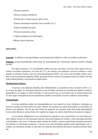 Clínica Médica – Profª Aretusa Delfino de Medeiros
103
- Promover repouso;
- Deixar a criança confortável;
- Permitir que a criança repouse após a crise;
- Reduzir estimulação sensorial ( luzes, barulho, etc. );
- Reduzir ansiedade dos pais:
- Promover atmosfera calma;
- Explicar propósitos de enfermagem;
-Oferecer apoio emociona
EPILEPSIA
Conceito: A epilepsia é uma perturbação caracterizada pela tendência a sofrer convulsões recidivantes.
Etiologia : Causa desconhecida, porém pode ser sesencadeada por: intoxicação, hipoxia cerebral, infecção
do SNC.
Em algum momento, 2 % da população adulta tem uma convulsão. Um terço desse grupo tem con-
vulsões recorrentes (epilepsia). Em cerca de 25 % dos adultos com epilepsia é possível conhecer a causa
quando se realizam exames como um eletroencefalograma (EEG), que revela uma atividade elétrica anor-
mal, ou uma ressonância magnética (RM), que pode revelar cicatrizes em pequenas áreas do cérebro. de uma
lesão cerebral durante o nascimento ou depois deste.
Manifestações Clínicas:
As pessoas com epilepsia idiopática têm, habitualmente, a sua primeira crise convulsiva entre os 2 e
os 14 anos de idade. As convulsões antes dos 2 anos de idade costumam ser causadas por defeitos cerebrais,
desequilíbrios no sangue ou febres elevadas. É mais provável que as convulsões que se iniciam depois dos
25 anos sejam consequência de um traumatismo cerebral, um acidente vascular cerebral ou outra doença.
Fisiopatologia:
As crises epilépticas podem ser desencadeadas por sons repetitivos, luzes cintilantes, videojogos ou
inclusive tocando em certas partes do corpo. Mesmo um estímulo leve pode desencadear as convulsões em
pessoas com epilepsia. Até nas que não sofrem de epilepsia, um estímulo muito forte pode desencadeá-la
(como certos fármacos, valores baixos de oxigênio no sangue ou valores muito baixos de açúcar no sangue).
As convulsões epilépticas às vezes classificam-se segundo as suas características. As convulsões par-
ciais simples iniciam-se com descargas elétricas numa área pequena do cérebro e estas descargas permane-
cem limitadas a essa zona. Conforme a parte afetada do cérebro, a pessoa experimenta sensações anormais,
movimentos ou alucinações psíquicas. A pessoa com uma alucinação psíquica pode experimentar, por e-
xemplo, um sentimento de déjà vu, pelo que um ambiente desconhecido lhe parece inexplicavelmente fami-
liar.
BlogEnfermagem.com
 