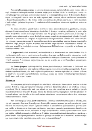 Clínica Médica – Profª Aretusa Delfino de Medeiros
104
Nas convulsões jacksonianas, os sintomas iniciam-se numa parte isolada do corpo, como a mão ou
o pé, e depois ascendem pelo membro ao mesmo tempo que a atividade elétrica se estende pelo cérebro. As
convulsões parciais complexas (psicomotoras) iniciam-se com um período de um ou de dois minutos durante
o qual a pessoa perde contacto com o seu meio. A pessoa pode cambalear, efetuar movimentos involuntários
e descoordenados dos braços e das pernas, emitir sons ininteligíveis, não entender o que os outros exprimem
e pode resistir à ajuda que lhe prestem. O estado de confusão dura alguns minutos e é seguido por uma recu-
peração total.
As crises convulsivas (grande mal ou convulsões tônico-clônicas) iniciam-se, geralmente, com uma
descarga elétrica anormal numa pequena área do cérebro. A descarga estende-se rapidamente às partes adja-
centes do cérebro e causam a disfunção de toda a área. Na epilepsia primária generalizada, as descargas a-
normais recaem sobre uma área ampla do cérebro e causam uma disfunção extensa desde o início. Em qual-
quer caso, as convulsões são a resposta do organismo às descargas anormais. Durante estas crises convulsi-
vas a pessoa experimenta uma perda temporal de consciência, espasticidade muscular intensa e contrações
em todo o corpo, rotações forçadas da cabeça para um lado, ranger de dentes e incontinência urinária. De-
pois, pode ter cefaléia, confusão temporária e fadiga extrema. Habitualmente a pessoa não se lembra do que
aconteceu durante a crise.
O pequeno mal (crises de ausência) costuma iniciar-se na infância antes dos 5 anos de idade. Não se
verificam convulsões nem os outros sintomas dramáticos do grande mal. Pelo contrário, a pessoa tem episó-
dios de olhar perdido, pequenas contrações das pálpebras ou contrações dos músculos faciais que duram de
10 a 30 segundos. A pessoa está inconsciente, mas não cai ao chão, não se verifica colapso nem apresenta
movimentos espásticos.
No estado epiléptico (status epilepticus), a mais grave das doenças convulsivas, as convulsões não
param. O estado epiléptico é uma urgência médica porque a pessoa tem convulsões acompanhadas de con-
trações musculares intensas, não pode respirar adequadamente e tem descargas elétricas extensas (difusas)
no cérebro. Se não se proceder ao tratamento imediato, o coração e o cérebro podem ficar permanentemente
danificados e pode ocorrer a morte.
Diagnóstico
Se uma pessoa apresentar uma perda de consciência, desenvolver espasticidade muscular com es-
pasmos de todo o corpo, apresentar incontinência urinária ou de repente sofrer de um estado de confusão
mental e de falta de concentração, pode estar afetada por uma crise convulsiva. Mas as verdadeiras convul-
sões são muito menos frequentes do que a maioria das pessoas supõe, porque grande parte dos episódios de
inconsciência de curta duração ou de manifestações anómalas do comportamento não se deve a descargas
elétricas anormais no cérebro.
Para o médico pode ser de grande importância a versão de uma testemunha ocular do episódio, uma
vez que esta poderá fazer uma descrição exata do ocorrido, enquanto a pessoa que sofreu a crise não costu-
ma estar em condições para o referir. É preciso conhecer as circunstâncias que rodearam o episódio: com
que rapidez se iniciou, se se observaram movimentos musculares anormais, como espasmos da cabeça, do
pescoço ou dos músculos da cara, mordedura da língua ou incontinência urinária, quanto tempo durou e com
que rapidez o afetado conseguiu restabelecer-se. O médico necessitará igualmente de conhecer o que é que a
pessoa sentiu: teve alguma premonição ou sinal de que algo de anormal lhe ia acontecer? Aconteceu algo
que parecesse precipitar o episódio, como certos sons ou luzes cintilantes?
BlogEnfermagem.com
 
