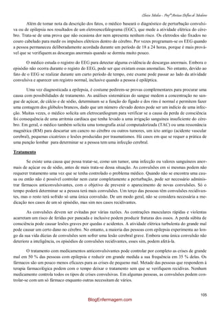 Clínica Médica – Profª Aretusa Delfino de Medeiros
105
Além de tomar nota da descrição dos fatos, o médico baseará o diagnóstico de perturbação convulsi-
va ou de epilepsia nos resultados de um eletroencefalograma (EGC), que mede a atividade elétrica do cére-
bro. Trata-se de uma prova que não ocasiona dor nem apresenta nenhum risco. Os eletrodos são fixados no
couro cabeludo para medir os impulsos elétricos dentro do cérebro. Por vezes programam-se os EEG quando
a pessoa permaneceu deliberadamente acordada durante um período de 18 a 24 horas, porque é mais prová-
vel que se verifiquem as descargas anormais quando se dormiu muito pouco.
O médico estuda o registro do EEG para detectar alguma evidência de descargas anormais. Embora o
episódio não ocorra durante o registo do EEG, pode ser que existam essas anomalias. No entanto, devido ao
fato de o EEG se realizar durante um curto período de tempo, este exame pode passar ao lado da atividade
convulsiva e aparecer um registro normal, inclusive quando a pessoa é epiléptica.
Uma vez diagnosticada a epilepsia, é costume pedirem-se provas complementares para procurar uma
causa com possibilidades de tratamento. As análises sistemáticas do sangue medem a concentração no san-
gue de açúcar, de cálcio e de sódio, determinam se a função do fígado e dos rins é normal e permitem fazer
uma contagem dos glóbulos brancos, dado que um número elevado destes pode ser um indício de uma infec-
ção. Muitas vezes, o médico solicita um eletrocardiogram para verificar se a causa da perda de consciência
foi consequência de uma arritmia cardíaca que tenha levado a uma irrigação sanguínea insuficiente do cére-
bro. Em geral, o médico também solicita uma tomografia axial computadorizada (TAC) ou uma ressonância
magnética (RM) para descartar um cancro no cérebro ou outros tumores, um icto antigo (acidente vascular
cerebral), pequenas cicatrizes e lesões produzidas por traumatismos. Há casos em que se requer a prática de
uma punção lombar para determinar se a pessoa tem uma infecção cerebral.
Tratamento
Se existe uma causa que possa tratar-se, como um tumor, uma infecção ou valores sanguíneos anor-
mais de açúcar ou de sódio, antes de mais trata-se dessa situação. As convulsões em si mesmas podem não
requerer tratamento uma vez que se tenha controlado o problema médico. Quando não se encontra uma cau-
sa ou então não é possível controlar nem curar completamente a perturbação, pode ser necessário adminis-
trar fármacos anticonvulsivantes, com o objetivo de prevenir o aparecimento de novas convulsões. Só o
tempo poderá determinar se a pessoa terá mais convulsões. Um terço das pessoas têm convulsões recidivan-
tes, mas o resto terá sofrido só uma única convulsão. De um modo geral, não se considera necessária a me-
dicação nos casos de um só episódio, mas sim nos casos recidivantes.
As convulsões devem ser evitadas por várias razões. As contrações musculares rápidas e violentas
acarretam um risco de feridas por pancada e inclusive podem produzir fraturas dos ossos. A perda súbita de
consciência pode causar lesões graves por quedas e acidentes. A atividade elétrica turbulenta do grande mal
pode causar um certo dano no cérebro. No entanto, a maioria das pessoas com epilepsia experimenta ao lon-
go da sua vida dúzias de convulsões sem sofrer uma lesão cerebral grave. Embora uma única convulsão não
deteriore a inteligência, os episódios de convulsões recidivantes, esses sim, podem afetá-la.
O tratamento com medicamentos anticonvulsivantes pode controlar por completo as crises de grande
mal em 50 % das pessoas com epilepsia e reduzir em grande medida a sua frequência em 35 % delas. Os
fármacos são um pouco menos eficazes para as crises de pequeno mal. Metade das pessoas que respondem à
terapia farmacológica podem com o tempo deixar o tratamento sem que se verifiquem recidivas. Nenhum
medicamento controla todos os tipos de crises convulsivas. Em algumas pessoas, as convulsões podem con-
trolar-se com um só fármaco enquanto outras necessitam de vários.
BlogEnfermagem.com
 