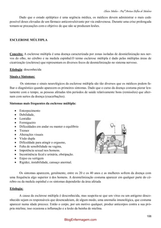 Clínica Médica – Profª Aretusa Delfino de Medeiros
106
Dado que o estado epiléptico é uma urgência médica, os médicos devem administrar o mais cedo
possível doses elevadas de um fármaco anticonvulsivante por via endovenosa. Durante uma crise prolongada
tomam-se precauções com o objetivo de que não se produzam lesões.
ESCLEROSE MÚLTIPLA
Conceito: A esclerose múltipla é uma doença caracterizada por zonas isoladas de desmielinização nos ner-
vos do olho, no cérebro e na medula espinhal.O termo esclerose múltipla é dado pelas múltiplas áreas de
cicatrização (esclerose) que representam os diversos focos de desmielinização no sistema nervoso.
Etiologia: desconhecida
Sinais e Sintomas:
Os sintomas e sinais neurológicos da esclerose múltipla são tão diversos que os médicos podem fa-
lhar o diagnóstico quando aparecem os primeiros sintomas. Dado que o curso da doença costuma piorar len-
tamente com o tempo, as pessoas afetadas têm períodos de saúde relativamente bons (remissões) que alter-
nam com surtos da doença (exacerbações).
Sintomas mais frequentes da esclerose múltipla:
Entorpecimento
Debilidade,
Lentidão
Formigueiro
Dificuldades em andar ou manter o equilíbrio
Tremor
Alterações visuais
Visão dupla
Dificuldade para atingir o orgasmo,
Falta de sensibilidade na vagina,
Impotência sexual nos homens.
Incontinência fecal e urinária, obstipação.
Enjoo ou vertigem
Rigidez, instabilidade, cansaço anormal.
Os sintomas aparecem, geralmente, entre os 20 e os 40 anos e as mulheres sofrem da doença com
uma frequência algo superior à dos homens. A desmielinização costuma aparecer em qualquer parte do cé-
rebro ou da medula espinhal e os sintomas dependerão da área afetada
Etiologia:
A causa da esclerose múltipla é desconhecida, mas suspeita-se que um vírus ou um antigeno desco-
nhecido sejam os responsáveis que desencadeiam, de algum modo, uma anomalia imunológica, que costuma
aparecer numa idade precoce. Então o corpo, por um motivo qualquer, produz anticorpos contra a sua pró-
pria mielina; isso ocasiona a inflamação e a lesão da bainha de mielina.
BlogEnfermagem.com
 