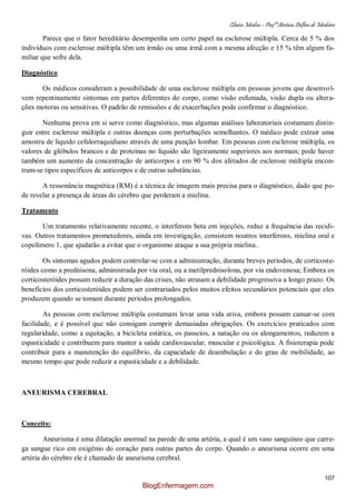 Clínica Médica – Profª Aretusa Delfino de Medeiros
107
Parece que o fator hereditário desempenha um certo papel na esclerose múltipla. Cerca de 5 % dos
indivíduos com esclerose múltipla têm um irmão ou uma irmã com a mesma afecção e 15 % têm algum fa-
miliar que sofre dela.
Diagnóstico
Os médicos consideram a possibilidade de uma esclerose múltipla em pessoas jovens que desenvol-
vem repentinamente sintomas em partes diferentes do corpo, como visão esfumada, visão dupla ou altera-
ções motoras ou sensitivas. O padrão de remissões e de exacerbações pode confirmar o diagnóstico.
Nenhuma prova em si serve como diagnóstico, mas algumas análises laboratoriais costumam distin-
guir entre esclerose múltipla e outras doenças com perturbações semelhantes. O médico pode extrair uma
amostra de líquido cefalorraquidiano através de uma punção lombar. Em pessoas com esclerose múltipla, os
valores de glóbulos brancos e de proteínas no líquido são ligeiramente superiores aos normais; pode haver
também um aumento da concentração de anticorpos e em 90 % dos afetados de esclerose múltipla encon-
tram-se tipos específicos de anticorpos e de outras substâncias.
A ressonância magnética (RM) é a técnica de imagem mais precisa para o diagnóstico, dado que po-
de revelar a presença de áreas do cérebro que perderam a mielina.
Tratamento
Um tratamento relativamente recente, o interferom beta em injeções, reduz a frequência das recidi-
vas. Outros tratamentos prometedores, ainda em investigação, consistem noutros interferons, mielina oral e
copolímero 1, que ajudarão a evitar que o organismo ataque a sua própria mielina..
Os sintomas agudos podem controlar-se com a administração, durante breves períodos, de corticoste-
róides como a prednisona, administrada por via oral, ou a metilprednisolona, por via endovenosa; Embora os
corticosteróides possam reduzir a duração das crises, não atrasam a debilidade progressiva a longo prazo. Os
benefícios dos corticosteróides podem ser contrariados pelos muitos efeitos secundários potenciais que eles
produzem quando se tomam durante períodos prolongados.
As pessoas com esclerose múltipla costumam levar uma vida ativa, embora possam cansar-se com
facilidade, e é possível que não consigam cumprir demasiadas obrigações. Os exercícios praticados com
regularidade, como a equitação, a bicicleta estática, os passeios, a natação ou os alongamentos, reduzem a
espasticidade e contribuem para manter a saúde cardiovascular, muscular e psicológica. A fisioterapia pode
contribuir para a manutenção do equilíbrio, da capacidade de deambulação e do grau de mobilidade, ao
mesmo tempo que pode reduzir a espasticidade e a debilidade.
ANEURISMA CEREBRAL
Conceito:
Aneurisma é uma dilatação anormal na parede de uma artéria, a qual é um vaso sanguíneo que carre-
ga sangue rico em oxigênio do coração para outras partes do corpo. Quando o aneurisma ocorre em uma
artéria do cérebro ele é chamado de aneurisma cerebral.
BlogEnfermagem.com
 