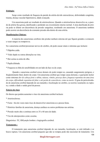 Clínica Médica – Profª Aretusa Delfino de Medeiros
108
Etiologia:
Surge como resultado de fraqueza da parede da artéria devido aterosclerose, deformidade congênita,
trauma, doença vascular hipertensiva, idade avançada.
Um aneurisma pode ser resultado de arteriosclerose. Quando a arteriosclerose desenvolve-se, a pare-
de da artéria fica grossa, danificando e perdendo seu revestimento interno normal. A área danificada da arté-
ria pode se dilatar em decorrência da pressão sanguínea, resultando em aneurisma. O aneurisma também
pode ocorrer em decorrência da constante pressão alta dentro de uma artéria.
Manifestações Clínicas:
A maioria dos aneurismas cerebrais não produz nenhum sintoma até que fiquem grandes e comecem
a vazar sangue ou rompem-se.
Se o aneurisma cerebral pressionar nervos do cérebro, ele pode causar sinais e sintomas que incluem:
* Pálpebra caída.
* Visão dupla ou outras alterações na vista.
* Dor acima ou atrás do olho.
* Pupila dilatada.
* Fraqueza ou falta de sensibilidade em um lado da face ou do corpo.
Quando o aneurisma cerebral cresce demais ele pode romper-se, causando sangramento perigoso, e
freqüentemente fatal, dentro do corpo. Um aneurisma cerebral que rompe causa derrame, o qual pode incluir
como sintomas dor de cabeça forte e súbita, náusea, vômito, pescoço duro, fraqueza repentina em uma área
do corpo, dificuldade repentina de falar e até perda de consciência, coma ou morte. O grau de periculosida-
de do aneurisma cerebral depende do seu tamanho e localização no cérebro, se ocorreu vazamento ou ruptu-
ra, e ainda a idade e saúde geral da pessoa.
Fatores de risco
Os fatores que podem aumentar o risco de aneurisma cerebral incluem:
* Arteriosclerose.
* Fumo - há oito vezes mais risco de desenvolver aneurisma se a pessoa fuma.
* Histórico familiar de aneurisma, doença cardíaca ou outros problemas nas artérias.
* Pressão muito alta e contínua entre os 35 e 60 anos de idade.
* Uso de entorpecentes como cocaína.
Diagnóstico: TC, RM,unção lombar e Angiografia cerebral.
Tratamento :
O tratamento para aneurisma cerebral depende do seu tamanho, localização, se está infetado e se
houve ruptura. Um aneurisma cerebral pequeno que não se rompeu pode não necessitar de tratamento. Um
BlogEnfermagem.com
 