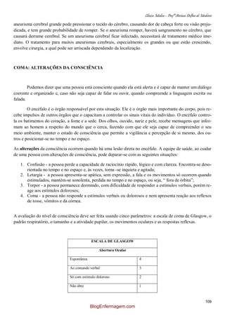 Clínica Médica – Profª Aretusa Delfino de Medeiros
109
aneurisma cerebral grande pode pressionar o tecido do cérebro, causando dor de cabeça forte ou visão preju-
dicada, e tem grande probabilidade de romper. Se o aneurisma romper, haverá sangramento no cérebro, que
causará derrame cerebral. Se um aneurisma cerebral ficar infectado, necessitará de tratamento médico ime-
diato. O tratamento para muitos aneurismas cerebrais, especialmente os grandes ou que estão crescendo,
envolve cirurgia, a qual pode ser arriscada dependendo da localização.
COMA: ALTERAÇÕES DA CONSCIÊNCIA
Podemos dizer que uma pessoa está consciente quando ela está alerta e é capaz de manter um diálogo
coerente e organizado e, caso não seja capaz de falar ou ouvir, quando compreende a linguagem escrita ou
falada.
O encéfalo é o órgão responsável por esta situação. Ele é o órgão mais importante do corpo, pois re-
cebe impulsos de outros órgãos que o capacitam a controlar os sinais vitais do indivíduo. O encéfalo contro-
la os batimentos do coração, a fome e a sede. Dos olhos, ouvido, nariz e pele, recebe mensagens que infor-
mam ao homem a respeito do mundo que o cerca, fazendo com que ele seja capaz de compreender o seu
meio ambiente, manter o estado de consciência que permite a vigilância e percepção de si mesmo, dos ou-
tros e posicionar-se no tempo e no espaço.
As alterações da consciência ocorrem quando há uma lesão direta no encéfalo. A equipe de saúde, ao cuidar
de uma pessoa com alterações de consciência, pode deparar-se com as seguintes situações:
1. Confusão - a pessoa perde a capacidade de raciocínio rápido, lógico e com clareza. Encontra-se deso-
rientada no tempo e no espaço e, às vezes, torna -se inquieta e agitada;
2. Letargia - a pessoa apresenta-se apática, sem expressão, a fala e os movimentos só ocorrem quando
estimulados, mantém-se sonolenta, perdida no tempo e no espaço, ou seja, “ fora de órbita”;
3. Torpor - a pessoa permanece dormindo, com dificuldade de responder a estímulos verbais, porém re-
age aos estímulos dolorosos;
4. Coma - a pessoa não responde a estímulos verbais ou dolorosos e nem apresenta reação aos reflexos
de tosse, vômitos e da córnea.
A avaliação do nível de consciência deve ser feita usando cinco parâmetros: a escala de coma de Glasgow, o
padrão respiratório, o tamanho e a atividade pupilar, os movimentos oculares e as respostas reflexas.
ESCALA DE GLASGOW
Abertura Ocular
Espontânea 4
Ao comando verbal 3
Só com estímulo doloroso 2
Não abre 1
BlogEnfermagem.com
 