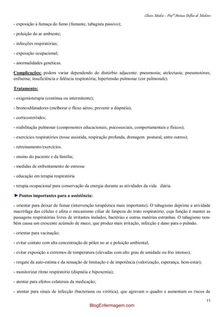 Clínica Médica – Profª Aretusa Delfino de Medeiros
11
- exposição à fumaça do fumo (fumante, tabagista passivo);
- poluição do ar ambiente;
- infecções respiratórias;
- exposição ocupacional;
- anormalidades genéticas.
Complicações: podem variar dependendo do distúrbio adjacente: pneumonia; atelectasia; pneumotórax;
enfisema; insuficiência e falência respiratória; hipertensão pulmonar (cor pulmonale).
Tratamento:
- oxigenioterapia (contínua ou intermitente);
- broncodilatadores (melhorar o fluxo aéreo, prevenir a dispnéia);
- corticosteróides;
- reabilitação pulmonar (componentes educacionais, psicossociais, comportamentais e físicos);
- exercícios respiratórios (tosse assistida, respiração profunda, drenagem postural, entre outros);
- retreinamento/exercícios.
- ensino do paciente e da família;
- medidas de enfrentamento do estresse
- educação em terapia respiratória
- terapia ocupacional para conservação da energia durante as atividades da vida diária.
Pontos importantes para a assistência:
- orientar para deixar de fumar (intervenção terapêutica mais importante). O tabagismo deprime a atividade
macrófaga das células e afeta o mecanismo ciliar de limpeza do trato respiratório, cuja função é manter as
passagens respiratórias livres de irritantes inalados, bactérias e outras matérias estranhas. O tabagismo tam-
bém causa um crescente acúmulo de muco, que produz mais irritação, infecção e dano para o pulmão.
- orientar para vacinação;
- evitar contato com alta concentração de pólen no ar e poluição ambiental;
- evitar exposição a extremos de temperatura (elevadas com alto grau de umidade ou frio intenso);
- resgate da auto-estima e da sensação de limitação e de impotência (valorização, esperança, bem-estar);
- monitorizar ritmo respiratório (dispnéia e hipoxemia);
- atentar para efeitos colaterais da medicação;
- atentar para sinais de infecção (bacteriana ou virótica), que agravam o quadro e aumentam os riscos de
BlogEnfermagem.com
 