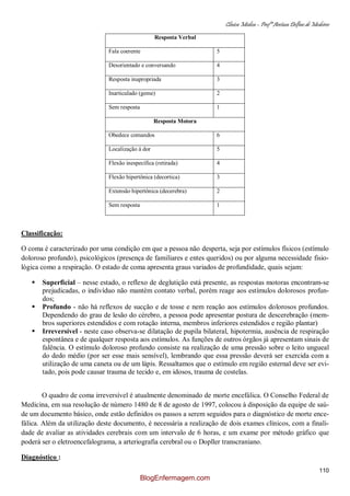 Clínica Médica – Profª Aretusa Delfino de Medeiros
110
Resposta Verbal
Fala coerente 5
Desorientado e conversando 4
Resposta inapropriada 3
Inarticulado (geme) 2
Sem resposta 1
Resposta Motora
Obedece comandos 6
Localização à dor 5
Flexão inespecífica (retirada) 4
Flexão hipertônica (decortica) 3
Extensão hipertônica (decerebra) 2
Sem resposta 1
Classificação:
O coma é caracterizado por uma condição em que a pessoa não desperta, seja por estímulos físicos (estímulo
doloroso profundo), psicológicos (presença de familiares e entes queridos) ou por alguma necessidade fisio-
lógica como a respiração. O estado de coma apresenta graus variados de profundidade, quais sejam:
 Superficial – nesse estado, o reflexo de deglutição está presente, as respostas motoras encontram-se
prejudicadas, o indivíduo não mantém contato verbal, porém reage aos estímulos dolorosos profun-
dos;
 Profundo - não há reflexos de sucção e de tosse e nem reação aos estímulos dolorosos profundos.
Dependendo do grau de lesão do cérebro, a pessoa pode apresentar postura de descerebração (mem-
bros superiores estendidos e com rotação interna, membros inferiores estendidos e região plantar)
 Irreversível - neste caso observa-se dilatação de pupila bilateral, hipotermia, ausência de respiração
espontânea e de qualquer resposta aos estímulos. As funções de outros órgãos já apresentam sinais de
falência. O estímulo doloroso profundo consiste na realização de uma pressão sobre o leito ungueal
do dedo médio (por ser esse mais sensível), lembrando que essa pressão deverá ser exercida com a
utilização de uma caneta ou de um lápis. Ressaltamos que o estímulo em região esternal deve ser evi-
tado, pois pode causar trauma de tecido e, em idosos, trauma de costelas.
O quadro de coma irreversível é atualmente denominado de morte encefálica. O Conselho Federal de
Medicina, em sua resolução de número 1480 de 8 de agosto de 1997, colocou à disposição da equipe de saú-
de um documento básico, onde estão definidos os passos a serem seguidos para o diagnóstico de morte ence-
fálica. Além da utilização deste documento, é necessária a realização de dois exames clínicos, com a finali-
dade de avaliar as atividades cerebrais com um intervalo de 6 horas, e um exame por método gráfico que
poderá ser o eletroencefalograma, a arteriografia cerebral ou o Dopller transcraniano.
Diagnóstico :
BlogEnfermagem.com
 