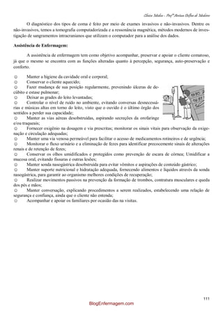 Clínica Médica – Profª Aretusa Delfino de Medeiros
111
O diagnóstico dos tipos de coma é feito por meio de exames invasivos e não-invasivos. Dentre os
não-invasivos, temos a tomografia computadorizada e a ressonância magnética, métodos modernos de inves-
tigação de sangramentos intracranianos que utilizam o computador para a análise dos dados.
Assistência de Enfermagem:
A assistência de enfermagem tem como objetivo acompanhar, preservar e apoiar o cliente comatoso,
já que o mesmo se encontra com as funções alteradas quanto à percepção, segurança, auto-preservação e
conforto.
☺ Manter a higiene da cavidade oral e corporal;
☺ Conservar o cliente aquecido;
☺ Fazer mudança de sua posição regularmente, prevenindo úlceras de de-
cúbito e estase pulmonar;
☺ Deixar as grades do leito levantadas;
☺ Controlar o nível de ruído no ambiente, evitando conversas desnecessá-
rias e músicas altas em torno do leito, visto que o ouvido é o último órgão dos
sentidos a perder sua capacidade;
☺ Manter as vias aéreas desobstruídas, aspirando secreções da orofaringe
e/ou traqueais;
☺ Fornecer oxigênio na dosagem e via prescritas; monitorar os sinais vitais para observação da oxige-
nação e circulação adequadas;
☺ Manter uma via venosa permeável para facilitar o acesso de medicamentos rotineiros e de urgência;
☺ Monitorar o fluxo urinário e a eliminação de fezes para identificar precocemente sinais de alterações
renais e de retenção de fezes;
☺ Conservar os olhos umidificados e protegidos como prevenção de escara de córnea; Umidificar a
mucosa oral, evitando fissuras e outras lesões;
☺ Manter sonda nasogástrica desobstruída para evitar vômitos e aspirações de conteúdo gástrico;
☺ Manter suporte nutricional e hidratação adequada, fornecendo alimentos e líquidos através da sonda
nasogástrica, para garantir ao organismo melhores condições de recuperação;
☺ Realizar movimentos passivos na prevenção da formação de trombos, contratura musculares e queda
dos pés e mãos;
☺ Manter conversação, explicando procedimentos a serem realizados, estabelecendo uma relação de
segurança e confiança, ainda que o cliente não entenda;
☺ Acompanhar e apoiar os familiares por ocasião das na visitas.
BlogEnfermagem.com
 