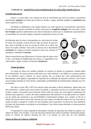 Clínica Médica – Profª Aretusa Delfino de Medeiros
112
UNIDADE XI - ASSISTÊNCIA DE ENFERMAGEM ÀS AFECÇÕES NEOPLÁSICAS
Considerações gerais
Câncer é o nome dado a um conjunto de mais de 100 doenças que têm em comum o crescimento
desordenado (maligno) de células que invadem os tecidos e órgãos, podendo espalhar-se (metástase) para
outras regiões do corpo.
Dividindo-se rapidamente, estas células tendem a ser muito agressivas e incontroláveis, determinan-
do a formação de tumores (acúmulo de células cancerosas) ou neoplasias malignas. Por outro lado, um tu-
mor benigno significa simplesmente uma massa localizada de células que se multiplicam vagarosamente e
se assemelham ao seu tecido original, raramente constituindo um risco de vida.
Os diferentes tipos de câncer correspondem aos vários tipos de células
do corpo. Por exemplo, existem diversos tipos de câncer de pele por-
que a pele é formada de mais de um tipo de célula. Se o câncer tem
início em tecidos epiteliais como pele ou mucosas ele é denominado
carcinoma. Se começa em tecidos conjuntivos como osso, músculo ou
cartilagem é chamado de sarcoma.
Outras características que diferenciam os diversos tipos de câncer entre
si são a velocidade de multiplicação das células e a capacidade de in-
vadir tecidos e órgãos vizinhos ou distantes (metástases).
Causas do câncer
As causas de câncer são variadas, podendo ser externas ou internas ao organismo, estando ambas
inter-relacionadas. As causas externas relacionam-se ao meio ambiente e aos hábitos ou costumes próprios
de um ambiente social e cultural. As causas internas são, na maioria das vezes, geneticamente pré-
determinadas, estão ligadas à capacidade do organismo de se defender das agressões externas. Esses fatores
causais podem interagir de várias formas, aumentando a probabilidade de transformações malignas nas célu-
las normais.
De todos os casos, 80% a 90% dos cânceres estão associados a fatores ambientais. Alguns deles são
bem conhecidos: o cigarro pode causar câncer de pulmão, a exposição excessiva ao sol pode causar câncer
de pele, e alguns vírus podem causar leucemia. Outros estão em estudo, tais como alguns componentes dos
alimentos que ingerimos, e muitos são ainda completamente desconhecidos. O envelhecimento traz mudan-
ças nas células que aumentam a sua suscetibilidade à transformação maligna. Isso, somado ao fato de as
células das pessoas idosas terem sido expostas por mais tempo aos diferentes fatores de risco para câncer,
explica em parte o porquê de o câncer ser mais freqüente nesses indivíduos. Os fatores de risco ambientais
de câncer são denominados cancerígenos ou carcinógenos. Esses fatores atuam alterando a estrutura genética
(DNA) das células.
O surgimento do câncer depende da intensidade e duração da exposição das células aos agentes cau-
sadores de câncer. Por exemplo, o risco de uma pessoa desenvolver câncer de pulmão é diretamente propor-
cional ao número de cigarros fumados por dia e ao número de anos que ela vem fumando.
Fatores de Risco de Natureza Ambiental
BlogEnfermagem.com
 