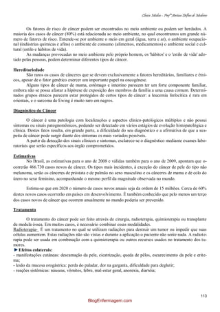 Clínica Médica – Profª Aretusa Delfino de Medeiros
113
Os fatores de risco de câncer podem ser encontrados no meio ambiente ou podem ser herdados. A
maioria dos casos de câncer (80%) está relacionada ao meio ambiente, no qual encontramos um grande nú-
mero de fatores de risco. Entende-se por ambiente o meio em geral (água, terra e ar), o ambiente ocupacio-
nal (indústrias químicas e afins) o ambiente de consumo (alimentos, medicamentos) o ambiente social e cul-
tural (estilo e hábitos de vida).
As mudanças provocadas no meio ambiente pelo próprio homem, os 'hábitos' e o 'estilo de vida' ado-
tado pelas pessoas, podem determinar diferentes tipos de câncer.
Hereditariedade
São raros os casos de cânceres que se devem exclusivamente a fatores hereditários, familiares e étni-
cos, apesar de o fator genético exercer um importante papel na oncogênese.
Alguns tipos de câncer de mama, estômago e intestino parecem ter um forte componente familiar,
embora não se possa afastar a hipótese de exposição dos membros da família a uma causa comum. Determi-
nados grupos étnicos parecem estar protegidos de certos tipos de câncer: a leucemia linfocítica é rara em
orientais, e o sarcoma de Ewing é muito raro em negros.
Diagnóstico do Câncer
O câncer é uma patologia com localizações e aspectos clínico-patológicos múltiplos e não possui
sintomas ou sinais patognomônicos, podendo ser detectado em vários estágios de evolução histopatológica e
clínica. Destes fatos resulta, em grande parte, a dificuldade do seu diagnóstico e a afirmativa de que a sus-
peita de câncer pode surgir diante dos sintomas os mais variados possíveis.
A partir da detecção dos sinais clínicos e sintomas, esclarece-se o diagnóstico mediante exames labo-
ratoriais que serão específicos aos órgão comprometidos.
Estimativas
No Brasil, as estimativas para o ano de 2008 e válidas também para o ano de 2009, apontam que o-
correrão 466.730 casos novos de câncer. Os tipos mais incidentes, à exceção do câncer de pele do tipo não
melanoma, serão os cânceres de próstata e de pulmão no sexo masculino e os cânceres de mama e de colo do
útero no sexo feminino, acompanhando o mesmo perfil da magnitude observada no mundo.
Estima-se que em 2020 o número de casos novos anuais seja da ordem de 15 milhões. Cerca de 60%
destes novos casos ocorrerão em países em desenvolvimento. É também conhecido que pelo menos um terço
dos casos novos de câncer que ocorrem anualmente no mundo poderia ser prevenido.
Tratamento
O tratamento do câncer pode ser feito através de cirurgia, radioterapia, quimioterapia ou transplante
de medula óssea. Em muitos casos, é necessário combinar essas modalidades.
Radioterapia- É um tratamento no qual se utilizam radiações para destruir um tumor ou impedir que suas
células aumentem. Estas radiações não são vistas e durante a aplicação o paciente não sente nada. A radiote-
rapia pode ser usada em combinação com a quimioterapia ou outros recursos usados no tratamento dos tu-
mores.
Efeitos colaterais:
- manifestações cutâneas: descamação da pele, cicatrização, queda de pêlos, escurecimento da pele e erite-
ma;
- lesão da mucosa orogástrica: perda do paladar, dor na garganta, dificuldade para deglutir;
- reações sistêmicas: náuseas, vômitos, febre, mal-estar geral, anorexia, diarréia;
BlogEnfermagem.com
 