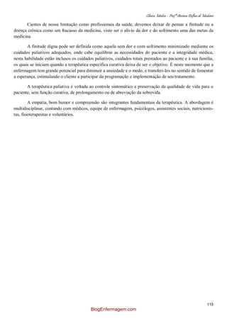 Clínica Médica – Profª Aretusa Delfino de Medeiros
115
Cientes de nossa limitação como profissionais da saúde, devemos deixar de pensar a finitude ou a
doença crônica como um fracasso da medicina, visto ser o alívio da dor e do sofrimento uma das metas da
medicina.
A finitude digna pode ser definida como aquela sem dor e com sofrimento minimizado mediante os
cuidados paliativos adequados, onde cabe equilibrar as necessidades do paciente e a integridade médica,
nesta habilidade estão inclusos os cuidados paliativos, cuidados totais prestados ao paciente e à sua família,
os quais se iniciam quando a terapêutica específica curativa deixa de ser o objetivo. È neste momento que a
enfermagem tem grande potencial para diminuir a ansiedade e o medo, e transferi-los no sentido de fomentar
a esperança, estimulando o cliente a participar da programação e implementação de seu tratamento.
A terapêutica paliativa é voltada ao controle sintomático e preservação da qualidade de vida para o
paciente, sem função curativa, de prolongamento ou de abreviação da sobrevida.
A empatia, bom humor e compreensão são integrantes fundamentais da terapêutica. A abordagem é
multidisciplinar, contando com médicos, equipe de enfermagem, psicólogos, assistentes sociais, nutricionis-
tas, fisioterapeutas e voluntários.
BlogEnfermagem.com
 
