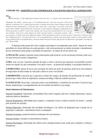 Clínica Médica – Profª Aretusa Delfino de Medeiros
116
UNIDADE XII - ASSISTÊNCIA DE ENFERMAGEM A PACIENTES GRAVES E AGONIZANTES
“Estou morrendo. (...) Mas ninguém gosta de conversar sobre estas coisas. (...) As pessoas, nestas circunstâncias, são
abandonadas num solitário e silencioso vazio. (...) O moribundo ainda não é visto como uma pessoa. Assim torna-se
impossível a comunicação. Ele é o símbolo do que teme todo o ser humano, do que todos teremos de enfrentar um dia, como
sabemos, pelo menos academicamente. (...) Mas, para mim, o medo é hoje, e a morte agora. Vocês entram e saem de meu
quarto, dão-me remédios, checam minha pressão. Será por que sou uma estudante de enfermagem ou simplesmente um ser
humano que percebo seu medo? E o medo de vocês aumenta o meu. Por que vocês estão apavorados? Eu sou a única que
estou morrendo... Sei que vocês se sentem inseguras, não sabem o que dizer ou fazer. (...) Não fujam...Esperem... Tudo o
que eu gostaria é ter certeza de que haverá alguém para segurar a minha mão quando eu precisar. Eu estou com medo. A morte pode ser rotina para vocês,
mas é novidade para mim. (...) Eu nunca morri antes. (...) Se ao menos pudéssemos ser honestos, aceitar nossos temores. Tocarnos. Se vocês realmente se impor-
tassem, perderiam muito de seu profissionalismo se chorassem comigo? Como pessoa? Então, talvez não fosse tão difícil morrer...num hospital...com amigos por
perto” (Pessini,1990).
O paciente pode passar por cinco estágios psicológicos em preparação para morte. Apesar de serem
percebidos de forma diferente em cada paciente, e não necessariamente na ordem mostrada o entendimento
de tais sentimentos pode ajudar a satisfação dos pacientes. As etapas do ato de morrer são:
1) NEGAÇÃO: quando o paciente toma conhecimento pela primeira vez de sua doença terminal, pode ocor-
rer uma recusa em aceitar o diagnóstico.
2) IRA: uma vez que o paciente parando de negar a morte, é possível que apresente um profundo ressenti-
mento em relação aos que continuarão vivos após a morte – ao pessoal do hospital, a sua própria família etc.
3) BARGANHA: apesar de haver uma aceitação da morte por parte do paciente, pode haver uma tentativa
de negociação de mais tempo de vida junto a Deus ou com o seu destino.
4) DEPRESSÃO: é possível que o paciente se afaste dos amigos, da família, dos profissionais de saúde. È
possível que venha sofrer de inapetência, aumento da fadiga e falta de cuidados pessoais.
5) ACEITAÇÃO: Nessa fase, o paciente aceita a inevitabilidade e a iminência de sua morte. È possível que
deseje simplesmente o acompanhamento de um membro da família ou um amigo.
Sinais Iminentes de Falecimentos:
Sistema Circulatório: hipotensão, extremidades frias, pulso irregular, pele fria e úmida, hipotermia, cianose,
sudorese,sudorese abundante;
Sistema Respiratório: dificuldade para respirar, a respiração torna-se ruidosa (estertor da morte) , causada
pelo acúmulo de secreção;
Sistema Digestório: diminuição das atividades fisiológicas e do reflexo de deglutição para o perigo de re-
gurgitação e aspiração , incontinência fecal e constipação.
Sistema Locomotor: ausência total da coordenação dos movimentos;
Sistema Urinário: retenção ou incontinência urinária;
Sistema Neurológico: diminuição dos reflexos até o desaparecimento total, sendo que a audição é o último a
desaparecer.
BlogEnfermagem.com
 