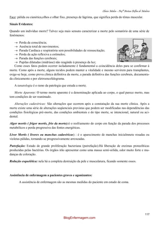 Clínica Médica – Profª Aretusa Delfino de Medeiros
117
Face: pálida ou cianótica,olhos e olhar fixo, presença de lágrima, que significa perda do tônus muscular.
Sinais Evidentes:
Quando um indivíduo morre? Talvez seja mais sensato caracterizar a morte pelo somatório de uma série de
fenômenos:
Perda da consciência;
Ausência total de movimentos;
Parada Cardíaca e respiratória sem possibilidades de ressuscitação;
Perda da ação reflexiva a estímulos;
Parada das funções cerebrais;
Pupilas dilatadas (midríase) não reagindo à presença da luz;
Como esses fatos podem ocorrer isoladamente é fundamental a coincidência deles para se confirmar à
morte. Como após a morte, alguns tecidos podem manter a vitalidade e mesmo servirem para transplantes,
exige-se hoje, como prova clínica definitiva da morte, a parada definitiva das funções cerebrais, documenta-
da clinicamente e por eletroencefalograma.
A tanatologia é o ramo da patologia que estuda a morte.
Morte Aparente: O termo morte aparente é a denominação aplicada ao corpo, o qual parece morto, mas
tem condições de ser reanimado.
Alterações cadavéricas: São alterações que ocorrem após a constatação da sua morte clínica. Após a
morte existe uma série de alterações seqüenciais previstas que podem ser modificadas nas dependências das
condições fisiológicas pré-morte, das condições ambientais e do tipo morte, se intencional, natural ou aci-
dental.
Algor mortis ( frigor mortis, frio da morte):é o resfriamento do corpo em função da parada dos processos
metabólicos e perda progressiva das fontes energéticas.
Livor Mortis ( livores ou manchas cadavéricas) : é o aparecimento de manchas inicialmnete rosadas ou
violetas pálidas, tornando-se progressivamente arroxeadas.
Putrefação: Estado de grande proliferação bacteriana (putrefação).Há liberação de enzimas proteolíticas
produzidas pelas bactérias. Os órgãos irão apresentar como uma massa semi-sólida, odor muito forte e mu-
danças de coloração.
Redução esquelética: nela há a completa destruição da pele e musculatura, ficando somente ossos.
Assistência de enfermagem a pacientes graves e agonizantes:
A assistência de enfermagem são as mesmas medidas do paciente em estado de coma.
BlogEnfermagem.com
 