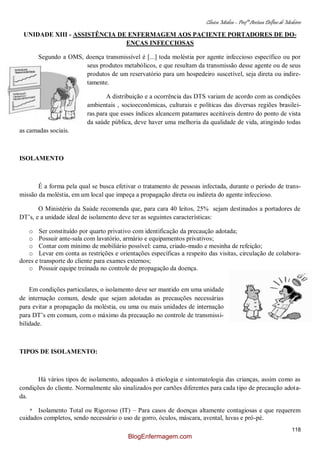 Clínica Médica – Profª Aretusa Delfino de Medeiros
118
UNIDADE XIII - ASSISTÊNCIA DE ENFERMAGEM AOS PACIENTE PORTADORES DE DO-
ENÇAS INFECCIOSAS
Segundo a OMS, doença transmissível é [...] toda moléstia por agente infeccioso específico ou por
seus produtos metabólicos, e que resultam da transmissão desse agente ou de seus
produtos de um reservatório para um hospedeiro suscetível, seja direta ou indire-
tamente.
A distribuição e a ocorrência das DTS variam de acordo com as condições
ambientais , socioeconômicas, culturais e políticas das diversas regiões brasilei-
ras.para que esses índices alcancem patamares aceitáveis dentro do ponto de vista
da saúde pública, deve haver uma melhoria da qualidade de vida, atingindo todas
as camadas sociais.
ISOLAMENTO
É a forma pela qual se busca efetivar o tratamento de pessoas infectada, durante o período de trans-
missão da moléstia, em um local que impeça a propagação direta ou indireta do agente infeccioso.
O Ministério da Saúde recomenda que, para cara 40 leitos, 25% sejam destinados a portadores de
DT‟s, e a unidade ideal de isolamento deve ter as seguintes características:
o Ser constituído por quarto privativo com identificação da precaução adotada;
o Possuir ante-sala com lavatório, armário e equipamentos privativos;
o Contar com mínimo de mobiliário possível: cama, criado-mudo e mesinha de refeição;
o Levar em conta as restrições e orientações específicas a respeito das visitas, circulação de colabora-
dores e transporte do cliente para exames externos;
o Possuir equipe treinada no controle de propagação da doença.
Em condições particulares, o isolamento deve ser mantido em uma unidade
de internação comum, desde que sejam adotadas as precauções necessárias
para evitar a propagação da moléstia, ou uma ou mais unidades de internação
para DT‟s em comum, com o máximo da precaução no controle de transmissi-
bilidade.
TIPOS DE ISOLAMENTO:
Há vários tipos de isolamento, adequados à etiologia e sintomatologia das crianças, assim como as
condições do cliente. Normalmente são sinalizados por cartões diferentes para cada tipo de precaução adota-
da.
* Isolamento Total ou Rigoroso (IT) – Para casos de doenças altamente contagiosas e que requerem
cuidados completos, sendo necessário o uso de gorro, óculos, máscara, avental, luvas e pró-pé.
BlogEnfermagem.com
 