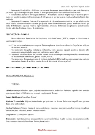 Clínica Médica – Profª Aretusa Delfino de Medeiros
119
* Isolamento Respiratório – Utilizado em casos de doenças de transmissão aérea, por meio da respira-
ção, tosse e gotículas expelidas pelo doente. A principal proteção é o uso de máscara descartáveis.
* Isolamento Entérico ou Precauções Entéricas – Geralmente utilizado na presença de diarréias provo-
cadas por agentes infecciosos transmissíveis. È obrigatório o uso de luvas e avental,preferencialmente des-
cartáveis.
* Isolamento Reverso ou Protetor- Visa a proteção de clientes imunodeprimidos, em que a baixa resis-
tência facilita o desenvolvimento de DTS que podem tornar-se extremamente graves, pondo em risco a ga-
rantia do tratamento. Deve-se observar rigorosamente a aplicação de técnicas assépticas no contato com o
cliente, além das fômites e objetos da enfermaria.
PRECAUÇÕES – PADRÃO
De acordo com a Association for Practioners Infection Control (APIC) , sempre se deve tomar as
seguintes precauções;
Evitar o contato direto com o sangue e fluidos orgânicos, lavando as mãos com frequência e utilizan-
do luvas de proteção.
Uso consciente de agulha, cortantes e perfurantes, com o cuidado especial quanto ao descarte ade-
quado, com a manipulação segura em recipientes apropriados;
Aumentar a confiabilidade dos clientes, usando essas mesmas precauções para todos os demais que
se encontrem em ambulatório, pronto socorro, UTI‟s...
Uso consciente dos equipamentos de proteção individual (EPIs) padrão, como máscara de proteção
respiratória, óculos de acrílico, avental, luvas de látex ou de silicone e pró-pé.
ALGUMAS DOENÇAS INFECTO-CONTAGIOSAS
TRANSMITIDAS POR BACTÉRIAS:
 TÉTANO:
Definição:Doença infecciosa aguda, cujo bacilo desenvolve-se no local do ferimento e produz uma neuroto-
xina que, ao atingir o SNC, provoca os sinais e sintomas da doença.
Agente Etiológico: Clostridium Tetanii
Modo de Transmissão: Objetos contaminados que penetram em feridas, ferimentos insignificante, queima-
duras, coto umbilical,etc
Sinais e Sintomas: Trismo, rigidez da nuca, contraturas e espasmos musculares, mialgia intensa; posição de
opistótomo; riso sardônico, febre e sudorese intensa.
Diagnóstico: Exame clínico e físico
Tratamento: Debridamento da ferida; antibióticos; soro antitetânico (SAT); vacinas; miorrelaxantes; seda-
tivos; ambiente isento de barulhos e iluninação excessiva.
BlogEnfermagem.com
 