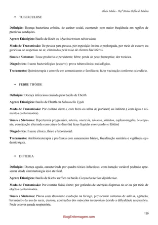 Clínica Médica – Profª Aretusa Delfino de Medeiros
120
 TUBERCULOSE
Definição: Doença bacteriana crônica, de caráter social, ocorrendo com maior freqüência em regiões de
precárias condições.
Agente Etiológico: Bacilo de Koch ou Mycobacterium tuberculosis
Modo de Transmissão: De pessoa para pessoa, por exposição íntima e prolongada, por meio de escarro ou
gotículas de suspensas no ar, eliminadas pela tosse de clientes bacilíferos.
Sinais e Sintomas: Tosse produtiva e persistente; febre; perda de peso; hemoptise; dor torácica.
Diagnóstico: Exame bacteriológico (escarro); prova tuberculínica; radiológico.
Tratamento: Quimioterapia e controle em comunicantes e familiares; fazer vacinação conforme calendário.
 FEBRE TIFÓIDE
Definição: Doença infecciosa causada pelo bacilo de Eberth
Agente Etiológico: Bacilo de Eberth ou Salmonella Typhi
Modo de Transmissão: Por contato direto ( com fezes ou urina do portador) ou indireto ( com água e ali-
mentos contaminados)
Sinais e Sintomas: Hipertermia progressiva, astenia, anorexia, náuseas, vômitos, esplenomegalia, leucope-
nia, constipação alternada com crises de diarréia( fezes líquidas esverdeadas e fétidas)
Diagnóstico: Exame clínico, físico e laboratorial.
Tratamento: Antibioticoterapia e profilaxia com saneamento básico, fiscalização sanitária e vigilância epi-
demiológica.
 DIFTERIA
Definição: Doença aguda, caracterizada por quadro tóxico-infeccioso, com duração variável podendo apre-
sentar desde sintomatologia leve até fatal.
Agente Etiológico: Bacilo de Klebs loeffler ou bacilo Corynebacterium diphtheriae.
Modo de Transmissão: Por contato físico direto; por gotículas de secreção dispersas no ar ou por meio de
objetos contaminados.
Sinais e Sintomas: Placas com abundante exudação na faringe, provocando sintomas de asfixia, agitação,
batimentos da asa do nariz, cianose, contrações dos músculos intercostais devido a dificuldade respiratória.
Pode ocorrer parada respiratória.
BlogEnfermagem.com
 