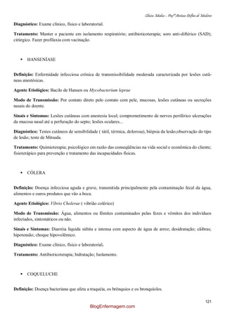 Clínica Médica – Profª Aretusa Delfino de Medeiros
121
Diagnóstico: Exame clínico, físico e laboratorial.
Tratamento: Manter o paciente em isolamento respiratório; antibioticoterapia; soro anti-diftérico (SAD);
cirúrgico. Fazer profilaxia com vacinação.
 HANSENÍASE
Definição: Enfermidade infecciosa crônica de transmissibilidade moderada caracterizada por lesões cutâ-
neas anestésicas.
Agente Etiológico: Bacilo de Hansen ou Mycobacterium leprae
Modo de Transmissão: Por contato direto pelo contato com pele, mucosas, lesões cutâneas ou secreções
nasais do doente.
Sinais e Sintomas: Lesões cutâneas com anestesia local; comprometimento de nervos periférico ulcerações
da mucosa nasal até a perfuração do septo; lesões oculares...
Diagnóstico: Testes cutâneos de sensibilidade ( tátil, térmica, dolorosa), biópsia da lesão;observação do tipo
de lesão; teste de Mitsuda.
Tratamento: Quimioterapia; psicológico em razão das conseqüências na vida social e econômica do cliente;
fisioterápico para prevenção e tratamento das incapacidades físicas.
 CÓLERA
Definição: Doença infecciosa aguda e grave, transmitida principalmente pela contaminação fecal da água,
alimentos e ouros produtos que vão a boca.
Agente Etiológico: Víbrio Cholerae ( vibrião colérico)
Modo de Transmissão: Água, alimentos ou fômites contaminados pelas fezes e vômitos dos indivíduos
infectados, sintomáticos ou não.
Sinais e Sintomas: Diarréia líquida súbita e intensa com aspecto de água de arroz; desidratação; cãibras;
hipotensão; choque hipovolêmico.
Diagnóstico: Exame clínico, físico e laboratorial.
Tratamento: Antibioticoterapia; hidratação; Isolamento.
 COQUELUCHE
Definição: Doença bacteriana que afeta a traquéia, os brônquios e os bronquíolos.
BlogEnfermagem.com
 