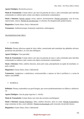 Clínica Médica – Profª Aretusa Delfino de Medeiros
122
Agente Etiológico: Bordetella pertussis
Modo de Transmissão: Contato direto ( por meio de gotículas de muco e saliva eliminados pelo indivíduo
contaminado) ou indireto (pelo contato com objetos recentemente contaminados)
Sinais e Sintomas: Período catarral: coriza, espirros, lacrimejamento. Período paroxístico: crise de tosse,
expectoração, cianose. Período de convalescença: os sintomas vão desaparecendo gradativamente.
Diagnóstico: Exame clínico, físico e laboratorial.
Tratamento: Antibioticoterapia, Isolamento respiratório, antitussígenos.
TRANSMITIDAS POR VÍRUS
 CAXUMBA
Definição: Doença infecciosa aguda de início súbito, caracterizado pela tumefação das glândulas salivares,
geralmente das parótidas e, às vezes das sublinguais.
Agente Etiológico: Vírus parotidite
Modo de Transmissão: Contato direto ( por meio de gotículas de muco e saliva eliminados pelo indivíduo
contaminado) ou indireto ( pelo contato com objetos recentemente contaminados)
Sinais e Sintomas: Febre, calafrios discretos, dores pelo corpo, principalmente na região da tumefação, or-
quite, ooforite.
Diagnóstico: Exame clínico, físico e laboratorial.
Tratamento: Analgésicos e antitérmicos; corticoesteróides e repouso no leito.A profilaxia é a vacina da
tríplice viral (MMR)
 RUBÉOLA
Definição: Doença exantemática em geral benigna, que ocorre predominantemente na infância e adolescên-
cia.
Agente Etiológico: vírus do grupo togavírus L. rubellus
Modo de Transmissão: Contato direto ( por meio das secreções nasofaríngeas)
Sinais e Sintomas: Período Podrômico: febre, calafrios discretos, dores no corpo. Período Exantemático:
surge exantemas na face, couro cabeludo. Período de descamação: pele ressecada com prurido intenso.
Diagnóstico: Exame clínico, físico e laboratorial
BlogEnfermagem.com
 