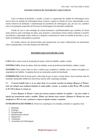 Clínica Médica – Profª Aretusa Delfino de Medeiros
127
ESTUDO CLÍNICO OU ESTUDO DE CASO CLÍNICO
Com a evolução da profissão, o estudo, o ensino e a organização do cuidado de enfermagem torna-
ram-se focos de atenção da enfermagem.Nesse contexto, surgem os estudos de caso, representando as pri-
meiras tentativas de definição e sistematização da assistência de enfermagem, que, por sua vez, constituí-
ram-se nas primeiras expressões do Processo de Enfermagem, tão discutidos atualmente.
Estudo de caso é uma estratégia de ensino humanista e problematizadora que contribui, de forma
muito positiva, para a formação do aluno, pois aumenta o conecimento teórico prático referente à assistên-
cia,estimula a capacidade crítica, reflexiva e desperta a autonomia do aluno na tomada de decisões e na so-
lução de problemas relacionados ao paciente.
Os estudos clínicos são desenvolvidos para proporcionar um maior conhecimento do profissional,
aluno ou pesquisador, com uma situação real observada.
ROTEIRO PARA ESTUDO DE CASO:
CAPA: Deve conter nome da instituição de ensino, título do trabalho, cidade e estado.
CONTRA CAPA: Nome do aluno, título do trabalho, nome da professora/facilitadora, cidade e estado.
SUMÁRIO: Deve conter todos os itens e subitens que compõem o trabalho com o número da página cor-
respondente no trabalho. As páginas devem ser numeradas a partir da introdução.
INTRODUÇÃO: Falar de forma geral e abreviada de que se trata o estudo clínico, local e período onde foi
realizado, destacando também de uma forma sucinta sobre a patologia estudada.
Ex: O presente trabalho trata-se de um estudo clínico de um paciente acometido da patologia Gangrena de Fournier,
tendo sido realizado numa instituição hospitalar de caráter público e privado, no município de João Pessoa-PB no período
de 12 à 20 de Janeiro do corrente ano.
O termo Gangrena de Fournier é usado para descrever gangrena idiopática da genitália e, deve ficar restrito as
infecções que primariamente envolva a genitália. Embora seja chamada dessa maneira a Gangrena de Fournier tem causa
identificável em 95% dos casos, geralmente se origina de infecções anoretais e urogenitais.
FUNDAMENTAÇÃO TEÓRICA: Descrever a patologia a ser estudada, contendo os seguintes itens:
1. Definição
2. Etiologia
3. Fisiopatologia
4. Manifestações clínicas
5. Diagnóstico
6. Tratamento
7. Asssistência de Enfermagem
BlogEnfermagem.com
 