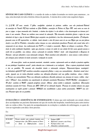 Clínica Médica – Profª Aretusa Delfino de Medeiros
128
SÍNTESE DO CASO CLÍNICO: é a reunião de todos os dados levantados no roteiro para anamnese , ou
seja, uma descrição de toda a história clínica do paciente. A mesma deve conter uma sequência lógica.
Ex: J.S.M, 38 anos, casado, 7 filhos, analfabeto, ajudante de pedreiro, católico, mas não praticante.Natural
do,município de Itambé-PE,hoje residente no Sítio Bulhões ,município de Pedras de Fogo-PB, onde mora em casa de
pau-a-pique; a água consumida não é tratada, o destino dos dejetos é a céu aberto e o lixo descarregado em terrenos pró-
ximos à sua moradia. Possui um cachorro como animal de estimação. Não desenvolve atividades físicas e refere ter como
atividade de lazer o jogo de dominó.Relata fazer amizades com facilidade e tem bom relacionamento familiar. È tabagista,
fumando cerca de 20 cigarros/dia; ex-etilista, tendo deixado o vício há pouco mais de um ano.Refere que seu pai faleceu
devido a um CA de Próstata e desconhece outras doenças em seus antecedentes familiares.Possuía vida sexual ativa até o
surgimento de sua doença, tem conhecimento das DST’s e é adepto a camisinha. Refere ser alérgico a anestesias. Prece-
dente de outra instituição hospitalar ,refere que procurou o serviço de saúde de sua cidade há três meses quando passou a
sentir dor na genitália, com eritema, edema e formação de vesículas (bolhas), tendo sido diagnosticado a Gangrena de
Fournier. onde foi submetido a uma intervenção cirúrgica. Neste nosocômio será submetido a novos exames e outra interven-
ção cirúrgica para retirada de tecido necrosado e realização de enxerto.
Ao exame físico, revela um paciente consciente, orientado, ansioso, expressando medo em relação a possíveis seqüelas
de sua patologia (impotência sexual), porém otimista com o tratamento a ser realizado. Sono e repouso prejudicado devido
a dor na genitália. No momento não deambula devido a intervenção cirúrgica. Hipocorado,higiene insatisfató-
ria,hidratado,afebril(37,0C),anictérico,acianótico,emagrecido.Cabeça e nariz sem anormalidades. Acuidade visual dimi-
nuída, fazendo uso de óculos.Acuidade auditiva sem alterações.Cavidade oral com falhas dentárias, cáries e halito-
se.Pescoço sem anormalidades.Tórax sem alterações anatômicas,Ausculta pulmonar com presença de roncos e sibilos, disp-
néico ( 28irpm), tosse produtiva com expectoração de coloração esverdeada.Normotenso (110x70 MmHg), normosfigmico (
82 pbm), venóclise no MSD, perfusão periférica normal, Abdome plano indolor à palpação, inapetência. Eliminações
intestinais ausentes há 4 dias. Diurese por SVD (300 ml) de coloração límpida. Presença de curativo oclusivo com gazes
vaselinizadas na região genital e perianal. MMSS com sensibilidade e força motora preservadas. MMII com ede-
mas.Paciente refere dor na genitália.
EVOLUÇÕES E ASSISTÊNCIA DE ENFERMAGEM: O aluno que está realizando um estudo clínico
deve acompanhar seu paciente diariamente até que ele receba alta hospitalar, transferência para outra institu-
ição ou venha a óbito. Faz parte do acompanhamento às evoluções e cuidados de enfermagem, os quais de-
vem ser registrados com data e hora precisas.
Ex:
DATA/HORA EVOLUÇÃO ASSISTÊNCIA DE ENFERMAGEM
02.04.2008
8:30H
Paciente admitido nesta instituição hospitalar para
tratamento clínico. Com DM de gangrena de Fourni-
er. Evolui em EGComprometido, conscien-
Verifiquei SSVV;
Reposicionei o paciente a cada 2 horas;
Fiz higiene íntima e oral;
Administrei a medicação prescrita;
BlogEnfermagem.com
 