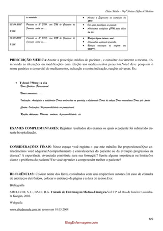 Clínica Médica – Profª Aretusa Delfino de Medeiros
129
te,orientado.... Auxiliei a Enfermeira na instalação da
SVD
03.04.2008
8:00h
Paciente no 2º DIH, com DM de Gangrena de
Fournier, evolui em....
Dei apoio psicológico ao paciente
Administrei analgésico CPM para alívio
da dor
04.04.2008
9:00h
Paciente no 3º DIH, com DM de Gangrena de
Fournier, evolui em....
Realizei higiene íntima e oral;
Administrei medicação prescrita;
Realizei massagem de conforto nos
MMII;
PRESCRIÇÃO MÉDICA:Anotar a prescrição médica do paciente , e consultar diariamente a mesma, ob-
servando as alterações ou modificações com relação aos medicamentos prescritos.Você deve pesquisar o
nome genérico e comercial do medicamento, indicação e contra indicação, reações adversas. Ex:
Tylenol 750mg 1x dia
Nome Genérico: Paracetamol
Nomes comerciais: ....
Indicação: Analgésico e antitérmico.Dores moderadas na gravidez e aleitamento.Dores de cabeça.Dores musculares.Dores pós-parto.
Contra-Indicações: Hipersensibilidade ao paracetamol.
Reações Adversas: Náuseas, sudorese, hipersensibilidade, etc.
EXAMES COMPLEMENTARES; Registrar resultados dos exames os quais o paciente foi submetido du-
rante hospitalização.
CONSIDERAÇÕES FINAIS: Nesse espaço você registra o que este trabalho lhe proporcionou?Que co-
nhecimentos você adquiriu?Acompanhamento e convalescença do paciente ou da evolução progressiva da
doença? A experiência vivenciada contribuiu para sua formação? Sentiu alguma impotência ou limitações
diante o problema do paciente?Fez você aprender a compreender melhor o paciente?
REFERÊNCIAS: Colocar nome dos livros consultados com seus respectivos autores.Em caso de consulta
de endereços eletrônicos, colocar o endereço da página e a data de acesso.Exs:
Bibliografia
SMELTZER, S. C., BARE, B.G. Tratado de Enfermagem Médico-Cirúrgica.Vol 1 9ª ed. Rio de Janeiro: Guanaba-
ra Koogan, 2002.
Webgrafia
www.abcdasaude.com.br/ acesso em 10.05.2008
BlogEnfermagem.com
 