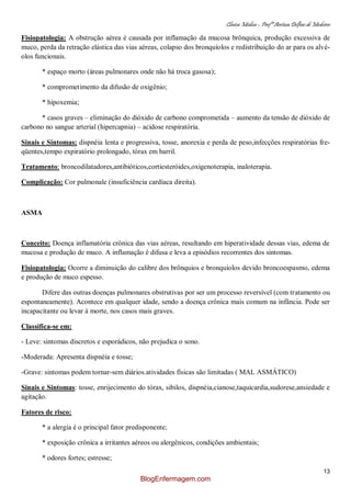 Clínica Médica – Profª Aretusa Delfino de Medeiros
13
Fisiopatologia: A obstrução aérea é causada por inflamação da mucosa brônquica, produção excessiva de
muco, perda da retração elástica das vias aéreas, colapso dos bronquíolos e redistribuição do ar para os alvé-
olos funcionais.
* espaço morto (áreas pulmonares onde não há troca gasosa);
* comprometimento da difusão de oxigênio;
* hipoxemia;
* casos graves – eliminação do dióxido de carbono comprometida – aumento da tensão de dióxido de
carbono no sangue arterial (hipercapnia) – acidose respiratória.
Sinais e Sintomas: dispnéia lenta e progressiva, tosse, anorexia e perda de peso,infecções respiratórias fre-
qüentes,tempo expiratório prolongado, tórax em barril.
Tratamento: broncodilatadores,antibióticos,cortiesteróides,oxigenoterapia, inaloterapia.
Complicação: Cor pulmonale (insuficiência cardíaca direita).
ASMA
Conceito: Doença inflamatória crônica das vias aéreas, resultando em hiperatividade dessas vias, edema de
mucosa e produção de muco. A inflamação é difusa e leva a episódios recorrentes dos sintomas.
Fisiopatologia: Ocorre a diminuição do calibre dos brônquios e bronquíolos devido broncoespasmo, edema
e produção de muco espesso.
Difere das outras doenças pulmonares obstrutivas por ser um processo reversível (com tratamento ou
espontaneamente). Acontece em qualquer idade, sendo a doença crônica mais comum na infância. Pode ser
incapacitante ou levar à morte, nos casos mais graves.
Classifica-se em:
- Leve: sintomas discretos e esporádicos, não prejudica o sono.
-Moderada: Apresenta dispnéia e tosse;
-Grave: sintomas podem tornar-sem diários.atividades físicas são limitadas ( MAL ASMÁTICO)
Sinais e Sintomas: tosse, enrijecimento do tórax, sibilos, dispnéia,cianose,taquicardia,sudorese,ansiedade e
agitação.
Fatores de risco:
* a alergia é o principal fator predisponente;
* exposição crônica a irritantes aéreos ou alergênicos, condições ambientais;
* odores fortes; estresse;
BlogEnfermagem.com
 