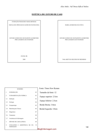 Clínica Médica – Profª Aretusa Delfino de Medeiros
130
ESTÉTICA DO ESTUDO DE CASO
Fonte: Times New Roman
Tamanho da fonte: 12
Espaço superior: 2.5cm
Espaço Inferior: 2.5cm
Borda Direita: 3.0cm
Borda Esquerda: 3.0cm
FUNDAÇÃO FRANCISCO MASCARENHAS
ESCOLA DE CIÊNCIAS DA SAÚDE DE PATOS-ECISA
ESTUDO CLÍNICO DE UM PACIENTE ACOMETIDO
POR GANGRENA DE FOURNIER
PATOS- PB
2008
MARIA APARECIDA DA COSTA
ESTUDO CLÍNICO DE UM PACIENTE ACOMETIDO
POR GANGRENA DE FOURNIER
Profa ARETUSA DELFINO DE MEDEIROS
PATOS- PB
2008
SUMÁRIO
1 INTRODUÇÃO 02
2 FUNDAMENTAÇÃO TEÓRICA 03
2.1 Definição 03
2.2 Etiologia 04
2.3 Fisiopatologia 05
2.4 Manifestações Clínicas 06
2.5 Diagnóstico 07
2.6 Tratamento 08
2.7 Assistência de Enfermagem 08
3 SÍNTESE DE CASO CLÍNICO 09
4 EVOLUÇÕES E ASSISTÊNCIA DE EN-
FERMAGEM
10
5 PRESCRIÇÃO MÉDICA 11
6 EXAMES COMPLEMENTARES 12
BlogEnfermagem.com
 
