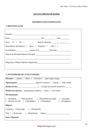 Clínica Médica – Profª Aretusa Delfino de Medeiros
131
LEVANTAMENTO DE DADOS
HISTÓRICO DE ENFERMAGEM
1. IDENTIFICAÇÃO
Paciente: ____________________________________________________________
Setor: ________________________________ Enf:____________ Leito__________
Sexo: F ( ) M ( ) Data de admissão: ______/______/_______
Procedência: Residência ( ) Rua ( ) Hospital ( ) USF ( )
Escolaridade:_______________Estado civil:___________Profissão:_______________
Motivo da internação/Queixa Principal: ______________________________________
_____________________________________________________________________
Diagnóstico Médico/Hipótese diagnóstica:____________________________________
2. NECESSIDADE DE AUTO CUIDADO
Moradia: ( ) urbana ( ) Rural ( ) alvenaria ( ) pau a pique (taipa)
Água(origem): ___________________Água de consumo: ( ) tratada ( )Não tratada
Destino do lixo:______________________( ) Criação de animais domésticos: ______
Destino dos dejetos: ( )esgotamento sanitário ( ) fossa ( ) Céu aberto
Movimentação:
( ) Deambula ( ) Não deambula ( ) Deambula com ajuda ( )Acamado
( ) Restrito no leito ( ) Hemiplégico ( ) Tetraplégico ( ) Paraplégico
Higiene:
Corporal: ( ) Preservada ( ) Prejudicada
Oral: ( ) Preservada ( ) Prejudicada Outros:_________________________
Sono e Repouso:
BlogEnfermagem.com
 