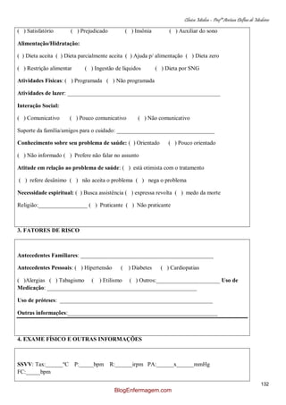 Clínica Médica – Profª Aretusa Delfino de Medeiros
132
( ) Satisfatório ( ) Prejudicado ( ) Insônia ( ) Auxiliar do sono
Alimentação/Hidratação:
( ) Dieta aceita ( ) Dieta parcialmente aceita ( ) Ajuda p/ alimentação ( ) Dieta zero
( ) Restrição alimentar ( ) Ingestão de líquidos ( ) Dieta por SNG
Atividades Físicas: ( ) Programada ( ) Não programada
Atividades de lazer: _____________________________________________________
Interação Social:
( ) Comunicativo ( ) Pouco comunicativo ( ) Não comunicativo
Suporte da família/amigos para o cuidado: __________________________________
Conhecimento sobre seu problema de saúde: ( ) Orientado ( ) Pouco orientado
( ) Não informado ( ) Prefere não falar no assunto
Atitude em relação ao problema de saúde: ( ) está otimista com o tratamento
( ) refere desânimo ( ) não aceita o problema ( ) nega o problema
Necessidade espiritual: ( ) Busca assistência ( ) expressa revolta ( ) medo da morte
Religião:_________________ ( ) Praticante ( ) Não praticante
3. FATORES DE RISCO
Antecedentes Familiares: ______________________________________________
Antecedentes Pessoais: ( ) Hipertensão ( ) Diabetes ( ) Cardiopatias
( )Alergias ( ) Tabagismo ( ) Etilismo ( ) Outros:______________________ Uso de
Medicação: ____________________________________________________
Uso de próteses: _____________________________________________________
Outras informações:____________________________________________________
4. EXAME FÍSICO E OUTRAS INFORMAÇÕES
SSVV: Tax:______ºC P:_____bpm R:______irpm PA:______x______mmHg
FC:_____bpm
BlogEnfermagem.com
 