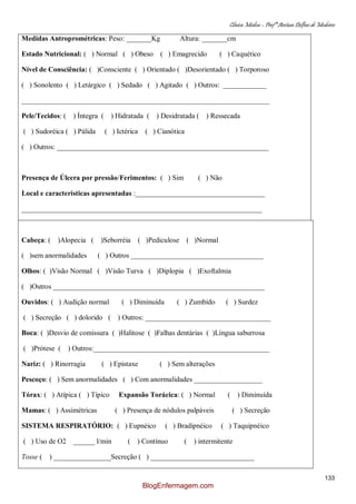 Clínica Médica – Profª Aretusa Delfino de Medeiros
133
Medidas Antroprométricas: Peso: _______Kg Altura: _______cm
Estado Nutricional: ( ) Normal ( ) Obeso ( ) Emagrecido ( ) Caquético
Nível de Consciência: ( )Consciente ( ) Orientado ( )Desorientado ( ) Torporoso
( ) Sonolento ( ) Letárgico ( ) Sedado ( ) Agitado ( ) Outros: ____________
_____________________________________________________________________
Pele/Tecidos: ( ) Íntegra ( ) Hidratada ( ) Desidratada ( ) Ressecada
( ) Sudoréica ( ) Pálida ( ) Ictérica ( ) Cianótica
( ) Outros: ___________________________________________________________
Presença de Úlcera por pressão/Ferimentos: ( ) Sim ( ) Não
Local e características apresentadas :____________________________________
___________________________________________________________________
Cabeça: ( )Alopecia ( )Seborréia ( )Pediculose ( )Normal
( )sem anormalidades ( ) Outros _____________________________________
Olhos: ( )Visão Normal ( )Visão Turva ( )Diplopia ( )Exoftalmia
( )Outros ___________________________________________________________
Ouvidos: ( ) Audição normal ( ) Diminuída ( ) Zumbido ( ) Surdez
( ) Secreção ( ) dolorido ( ) Outros: ___________________________________
Boca: ( )Desvio de comissura ( )Halitose ( )Falhas dentárias ( )Língua saburrosa
( )Prótese ( ) Outros:_________________________________________________
Nariz: ( ) Rinorragia ( ) Epistaxe ( ) Sem alterações
Pescoço: ( ) Sem anormalidades ( ) Com anormalidades ___________________
Tórax: ( ) Atípica ( ) Típico Expansão Torácica: ( ) Normal ( ) Diminuída
Mamas: ( ) Assimétricas ( ) Presença de nódulos palpáveis ( ) Secreção
SISTEMA RESPIRATÓRIO: ( ) Eupnéico ( ) Bradipnéico ( ) Taquipnéico
( ) Uso de O2 ______ l/min ( ) Contínuo ( ) intermitente
Tosse ( ) ________________Secreção ( ) _____________________________
BlogEnfermagem.com
 