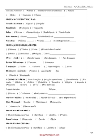 Clínica Médica – Profª Aretusa Delfino de Medeiros
134
Ausculta Pulmonar: ( ) Normal ( ) Murmúrio vesicular diminuído ( ) Roncos
( ) Sibilos ( ) Estertores ( ) Outros ________________________
SISTEMA CARDIO-VASCULAR:
Ausculta Cardíaca: ( )Regular ( ) Irregular
Freqüência: ( )Bradicardia ( ) Taquicardia
Pulso: ( )Filiforme ( ) Normosfigmico ( )Bradisfigmia ( )Taquisfigmia
Rede Venosa: ( ) Edemas__________ Perfusão Periférica: ____________________
Venóclise:( )Periférico ______( ) Profundo ______( ) Scalp heparinizado ______
SISTEMA DIGESTIVO/ABDOME:
( ) Náuseas ( ) Vômitos ( ) Pirose ( ) Plenitude Pós-Prandial
( ) Drenos ( )Colostomias ( ) Disfagia ( ) Outros:__________________________
SNG ( ) SNE ( ) : ( ) Para Gavagem ( ) Para Lavagem ( ) Para drenagem
Ruídos Hidroaéreos: ( ) Presentes ( ) Ausentes
À Palpação: ( ) Flácido ( ) Doloroso ( ) Hepatomegalia ( ) Ascite
Eliminações Intestinais: ( )Presentes ( )Ausentes há ____dias
( )Diarréia ( )Constipação
GENITO URINÁRIO: ( )Sem alterações ( )Micções espontâneas ( )Incontinência ( )Re-
tenção ( ) Disúria ( ) Poliúria ( )Polaciúria ( )hematúria ( )Oligúria ( ) Anúria (
)Polaciúria ( ) Colúria ( ) SVD ( ) Uso de fraldas
Aspecto da urina _____________________________Volume:__________
( ) Prurido ( ) Corrimento ( ) Lesões aspecto: ___________________________
Atividade Sexual: ( ) Tem atividade ( ) Não tem atividade ( ) Uso de preservativo
Ciclo Menstrual: ( )Regular ( )Menopausa ( )Dismenorréia
( )Amenorréia ( )Hipermenorréia
MEMBROS SUPERIORES:
( ) Sensibilidade preservada ( ) Parestesia ( ) Câimbras ( ) Varizes
Força Motora: ( ) Preservada ( ) Paresia ( ) Plegia
MEMBROS INFERIORES:
( ) Sensibilidade preservada ( ) Parestesia ( ) Câimbras ( ) Varizes
BlogEnfermagem.com
 