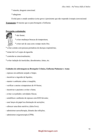 Clínica Médica – Profª Aretusa Delfino de Medeiros
14
* sinusite; desgaste emocional.
* tabagismo
Evolui para o estado asmático (crise grave e persistente que não responde à terapia convencional.
Tratamento: O mesmo que os para bronquite e Enfisema
Prevenção e orientação:
* não fumar;
* evitar mudanças bruscas de temperatura;
* evitar sair de casa com o tempo muito frio;
* evitar contato com pessoas portadoras de doenças respiratórias;
* tomar de 6 a 8 copos de água/dia
* controlar-se emocionalmente;
* evitar inalação de inseticidas, desodorantes, tintas, etc.
Cuidados de enfermagem na Bronquite Crônica, Enfisema Pulmonar e Asma
- repouso em ambiente arejado e limpo;
- incentivar a ingestão de líquidos;
- manter o ambiente calmo e tranqüilo;
- verificar e anotar a temperatura de 4/4 horas;
- incentivar o paciente a evitar o fumo;
- evitar o ar poluído e atividades físicas;
- umidificar o ambiente de repouso com H2O fervente;
- usar lenços de papel na eliminação de secreções;
- oferecer uma dieta nutritiva; (dieta livre);
- administrar aerosolterapia, distante das refeições;
- administrar oxigenoterapia (CPM).
BlogEnfermagem.com
 