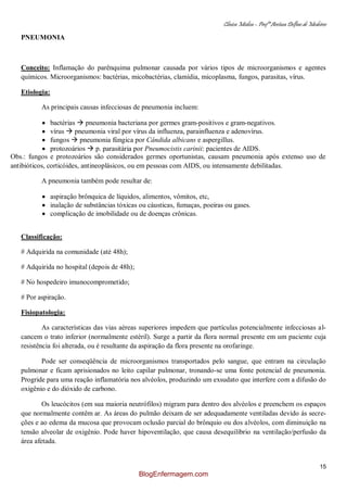 Clínica Médica – Profª Aretusa Delfino de Medeiros
15
PNEUMONIA
Conceito: Inflamação do parênquima pulmonar causada por vários tipos de microorganismos e agentes
químicos. Microorganismos: bactérias, micobactérias, clamídia, micoplasma, fungos, parasitas, vírus.
Etiologia:
As principais causas infecciosas de pneumonia incluem:
bactérias  pneumonia bacteriana por germes gram-positivos e gram-negativos.
vírus  pneumonia viral por vírus da influenza, parainfluenza e adenovírus.
fungos  pneumonia fúngica por Cândida albicans e aspergillus.
protozoários  p. parasitária por Pneumocistis carinii: pacientes de AIDS.
Obs.: fungos e protozoários são considerados germes oportunistas, causam pneumonia após extenso uso de
antibióticos, corticóides, antineoplásicos, ou em pessoas com AIDS, ou intensamente debilitadas.
A pneumonia também pode resultar de:
aspiração brônquica de líquidos, alimentos, vômitos, etc,
inalação de substâncias tóxicas ou cáusticas, fumaças, poeiras ou gases.
complicação de imobilidade ou de doenças crônicas.
Classificação:
# Adquirida na comunidade (até 48h);
# Adquirida no hospital (depois de 48h);
# No hospedeiro imunocomprometido;
# Por aspiração.
Fisiopatologia:
As características das vias aéreas superiores impedem que partículas potencialmente infecciosas al-
cancem o trato inferior (normalmente estéril). Surge a partir da flora normal presente em um paciente cuja
resistência foi alterada, ou é resultante da aspiração da flora presente na orofaringe.
Pode ser conseqüência de microorganismos transportados pelo sangue, que entram na circulação
pulmonar e ficam aprisionados no leito capilar pulmonar, tronando-se uma fonte potencial de pneumonia.
Progride para uma reação inflamatória nos alvéolos, produzindo um exsudato que interfere com a difusão do
oxigênio e do dióxido de carbono.
Os leucócitos (em sua maioria neutrófilos) migram para dentro dos alvéolos e preenchem os espaços
que normalmente contêm ar. As áreas do pulmão deixam de ser adequadamente ventiladas devido ás secre-
ções e ao edema da mucosa que provocam oclusão parcial do brônquio ou dos alvéolos, com diminuição na
tensão alveolar de oxigênio. Pode haver hipoventilação, que causa desequilíbrio na ventilação/perfusão da
área afetada.
BlogEnfermagem.com
 