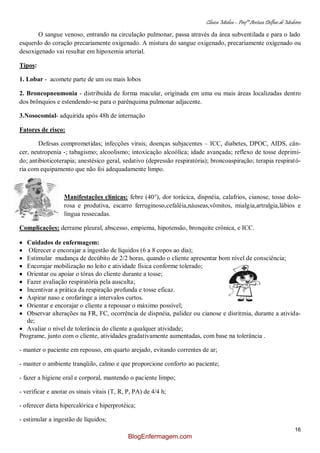 Clínica Médica – Profª Aretusa Delfino de Medeiros
16
O sangue venoso, entrando na circulação pulmonar, passa através da área subventilada e para o lado
esquerdo do coração precariamente oxigenado. A mistura do sangue oxigenado, precariamente oxigenado ou
desoxigenado vai resultar em hipoxemia arterial.
Tipos:
1. Lobar - acomete parte de um ou mais lobos
2. Broncopneumonia - distribuída de forma macular, originada em uma ou mais áreas localizadas dentro
dos brônquios e estendendo-se para o parênquima pulmonar adjacente.
3.Nosocomial- adquirida após 48h de internação
Fatores de risco:
Defesas comprometidas; infecções virais; doenças subjacentes – ICC, diabetes, DPOC, AIDS, cân-
cer, neutropenia -; tabagismo; alcoolismo; intoxicação alcoólica; idade avançada; reflexo de tosse deprimi-
do; antibioticoterapia; anestésico geral, sedativo (depressão respiratória); broncoaspiração; terapia respirató-
ria com equipamento que não foi adequadamente limpo.
Manifestações clínicas: febre (40°), dor torácica, dispnéia, calafrios, cianose, tosse dolo-
rosa e produtiva, escarro ferruginoso,cefaléia,náuseas,vômitos, mialgia,artralgia,lábios e
língua ressecadas.
Complicações: derrame pleural, abscesso, empiema, hipotensão, bronquite crônica, e ICC.
Cuidados de enfermagem:
Oferecer e encorajar a ingestão de líquidos (6 a 8 copos ao dia);
Estimular mudança de decúbito de 2/2 horas, quando o cliente apresentar bom nível de consciência;
Encorajar mobilização no leito e atividade física conforme tolerado;
Orientar ou apoiar o tórax do cliente durante a tosse;
Fazer avaliação respiratória pela ausculta;
Incentivar a prática da respiração profunda e tosse eficaz.
Aspirar naso e orofaringe a intervalos curtos.
Orientar e encorajar o cliente a repousar o máximo possível;
Observar alterações na FR, FC, ocorrência de dispnéia, palidez ou cianose e disritmia, durante a ativida-
de;
Avaliar o nível de tolerância do cliente a qualquer atividade;
Programe, junto com o cliente, atividades gradativamente aumentadas, com base na tolerância .
- manter o paciente em repouso, em quarto arejado, evitando correntes de ar;
- manter o ambiente tranqüilo, calmo e que proporcione conforto ao paciente;
- fazer a higiene oral e corporal, mantendo o paciente limpo;
- verificar e anotar os sinais vitais (T, R, P, PA) de 4/4 h;
- oferecer dieta hipercalórica e hiperprotéica;
- estimular a ingestão de líquidos;
BlogEnfermagem.com
 