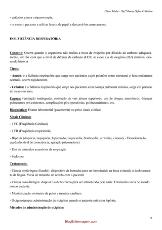 Clínica Médica – Profª Aretusa Delfino de Medeiros
17
- cuidados com a oxigenoterapia;
- orientar o paciente a utilizar lenços de papel e descartá-los corretamente.
INSUFICIÊNCIA RESPIRATÓRIA
Conceito: Ocorre quando o organismo não realiza a troca de oxigênio por dióxido de carbono adequada-
mente, isto faz com que o nível de dióxido de carbono (CO2) se eleve e o de oxigênio (O2) diminua, cau-
sando hipóxia
Tipos:
- Aguda: é a falência respiratória que surge nos pacientes cujos pulmões eram estrutural e funcionalmente
normais, ocorre rapidamente.
- Crônica: é a falência respiratória que surge nos pacientes com doença pulmonar crônica, surge em período
de meses ou anos.
Causas: ventilação inadequada, obstrução de vias aéreas superiores, uso de drogas, anestésicos, doenças
pulmonares pré-existentes, complicações pós-operatórias, politraumatismos, etc.
Diagnóstico: Exame laboratorial (gasometria) ou pelos sinais clínicos
Sinais Clínicos:
- ↑ FC (Freqüência Cardíaca)
- ↑ FR (Freqüência respiratória)
- Hipóxia (dispnéia, taquipnéia, hipotensão, taquicardia, bradicardia, arritmias, cianose) - Desorientação,
queda do nível de consciência, agitação psicomotora)
- Uso de músculos acessórios da respiração
- Sudorese
Tratamento:
- Cânula orofaríngea (Guedel): dispositivo de borracha para ser introduzido na boca evitando o deslocamen-
to da língua. Varia de tamanho de acordo com o paciente
- Cânula naso-faríngea: dispositivo de borracha para ser introduzido pelo nariz. O tamanho varia de acordo
com o paciente.
- Monitorização: oxímetro de pulso e monitor cardíaco.
- Oxigenoterapia: administração de oxigênio quando o paciente está com hipóxia.
Métodos de administração de oxigênio:
BlogEnfermagem.com
 