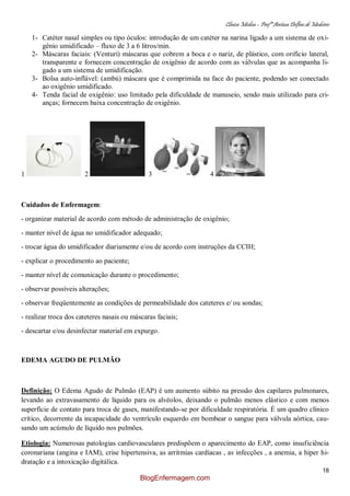 Clínica Médica – Profª Aretusa Delfino de Medeiros
18
1- Catéter nasal simples ou tipo óculos: introdução de um catéter na narina ligado a um sistema de oxi-
gênio umidificado – fluxo de 3 a 6 litros/min.
2- Máscaras faciais: (Venturi) máscaras que cobrem a boca e o nariz, de plástico, com orifício lateral,
transparente e fornecem concentração de oxigênio de acordo com as válvulas que as acompanha li-
gado a um sistema de umidificação.
3- Bolsa auto-inflável: (ambú) máscara que é comprimida na face do paciente, podendo ser conectado
ao oxigênio umidificado.
4- Tenda facial de oxigênio: uso limitado pela dificuldade de manuseio, sendo mais utilizado para cri-
anças; fornecem baixa concentração de oxigênio.
1 2 3 4
Cuidados de Enfermagem:
- organizar material de acordo com método de administração de oxigênio;
- manter nível de água no umidificador adequado;
- trocar água do umidificador diariamente e/ou de acordo com instruções da CCIH;
- explicar o procedimento ao paciente;
- manter nível de comunicação durante o procedimento;
- observar possíveis alterações;
- observar freqüentemente as condições de permeabilidade dos cateteres e/ ou sondas;
- realizar troca dos cateteres nasais ou máscaras faciais;
- descartar e/ou desinfectar material em expurgo.
EDEMA AGUDO DE PULMÃO
Definição: O Edema Agudo de Pulmão (EAP) é um aumento súbito na pressão dos capilares pulmonares,
levando ao extravasamento de líquido para os alvéolos, deixando o pulmão menos elástico e com menos
superfície de contato para troca de gases, manifestando-se por dificuldade respiratória. É um quadro clínico
crítico, decorrente da incapacidade do ventrículo esquerdo em bombear o sangue para válvula aórtica, cau-
sando um acúmulo de líquido nos pulmões.
Etiologia: Numerosas patologias cardiovasculares predispõem o aparecimento do EAP, como insuficiência
coronariana (angina e IAM), crise hipertensiva, as arritmias cardíacas , as infecções , a anemia, a hiper hi-
dratação e a intoxicação digitálica.
BlogEnfermagem.com
 