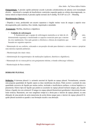 Clínica Médica – Profª Aretusa Delfino de Medeiros
19
Fisiopatologia: A pressão capilar pulmonar excede à pressão coloidosmótica do plasma com transudação
alvéolo – intersticial a exemplo da Insuficiência ventricular esquerda aguda ou crônica descompensada, es-
tenose mitral ou hipervolemia.A pressão capilar normal é de 8 mmHg. No EAP vai a 25 – 30mmHg.
Manisfestações Clínicas:
- Dispnéia e tosse, produzindo um escarro espumoso e tingido muitas vezes de sangue ( aspecto rosa-
do),taquicardia, pele cianótica, fria e úmida, inquietação e ansiedade.
Tratamento: Morfina, diuréticos e digitálicos
* Cuidados de enfermagem
É fundamental que a equipe de enfermagem mantenha-se ao lado do cli- ente,
demonstrando segurança e monitorando os aspectos essenciais para que o mesmo saia
da crise rapidamente. Esta ação garante a eficiência e eficácia da terapêutica que está
baseada nos seguintes aspectos:
- Manutenção de seu conforto, colocando-o em posição elevada para diminuir o retorno venoso e propiciar
uma máxima expansão pulmonar;
- Monitorização dos sinais vitais;
- Administração de oxigenoterapia e de medicações (opiáceos, diuréticos e digitálicos);
- Manutenção de via venosa pérvia com gotejamento mínimo, evitando sobrecarga volêmica;
- Monitorização do fluxo urinário.
DERRAME PLEURAL
Definição: O derrame pleural é o acúmulo anormal de líquido no espaço pleural. Normalmente, somente
uma pequena quantidade de líquido separa as duas membranas da pleura. Pode ocorrer o acúmulo de uma
quantidade excessiva de líquido por muitas razões, incluindo a insuficiência cardíaca, a cirrose hepática e a
pneumonia. Outros tipos de líquido que podem se acumular no espaço pleural incluem sangue, pus, líquido
leitoso e líquido rico em colesterol. O sangue no espaço pleural (hemotórax) geralmente é decorrente de uma
lesão torácica. Raramente, um vaso sangüíneo rompe-se e drena para o interior do espaço pleural, ou uma
dilatação de uma porção da aorta (aneurisma da aorta) drena sangue para o interior do espaço pleural.O lí-
quido pleural acumula-se quando a sua formação excede a sua absorção.
BlogEnfermagem.com
 