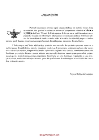 APRESENTAÇÃO
Pretende-se com esta apostila suprir a necessidade de um material básico, fonte
de consulta, que guiasse os alunos no estudo do componente curricular CLÍNICA
MÉDICA do Curso Técnico de Enfermagem, de forma que a matéria pudesse ser a-
prendida, baseada em informações adaptadas as nossas necessidades e dentro das roti-
nas das instituições de saúde do nosso meio. A intenção é a contribuição para o conhe-
cimento geral, fazendo-nos crescer como profissionais de saúde para o tratamento do semelhante.
A Enfermagem na Clínica Médica deve propiciar a recuperação dos pacientes para que alcancem o
melhor estado de saúde física, mental e emocional possível, e de conservar o sentimento de bem-estar espiri-
tual e social dos mesmos, sempre envolvendo e capacitando-os para o auto cuidado juntamente com os seus
familiares, prevenindo doenças e danos, visando a recuperação dentro do menor tempo possível ou propor-
cionar apoio e conforto aos pacientes em processo de morrer e aos seus familiares, respeitando as suas cren-
ças e valores, sendo esses alcançados com a ajuda dos profissionais de enfermagem na realização dos cuida-
dos pertinentes a estes.
Aretusa Delfino de Medeiros
BlogEnfermagem.com
 