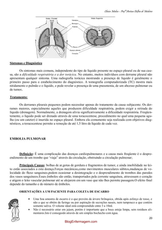 Clínica Médica – Profª Aretusa Delfino de Medeiros
20
Sintomas e Diagnóstico
Os sintomas mais comuns, independente do tipo de líquido presente no espaço pleural ou de sua cau-
sa, são a dificuldade respiratória e a dor torácica. No entanto, muitos indivíduos com derrame pleural não
apresentam qualquer sintoma. Uma radiografia torácica mostrando a presença de líquido é geralmente o
primeiro passo para o estabelecimento do diagnóstico. A tomografia computadorizada (TC) mostra mais
nitidamente o pulmão e o líquido, e pode revelar a presença de uma pneumonia, de um abcesso pulmonar ou
de tumor.
Tratamento:
Os derrames pleurais pequenos podem necessitar apenas do tratamento da causa subjacente. Os der-
rames maiores, especialmente aqueles que produzem dificuldade respiratória, podem exigir a retirada do
líquido (drenagem). Normalmente, a drenagem alivia significativamente a dificuldade respiratória. Freqüen-
temente, o líquido pode ser drenado através de uma toracocentese, procedimento no qual uma pequena agu-
lha (ou um cateter) é inserida no espaço pleural. Embora ela comumente seja realizada com objetivos diag-
nósticos, a toracocentese permite a remoção de até 1,5 litro de líquido de cada vez.
EMBOLIA PULMONAR
Definição: É uma complicação das doenças cardiopulmonares e a causa mais freqüente é o despre-
endimento de um trombo que „viaja” através da circulação, obstruindo a circulação pulmonar;
Principais Causas: bolhas de ar,gotas de gordura e fragmentos de tumor, e ainda imobilidade no lei-
to estão associados a esta doença.Forças mecânicas,como movimentos musculares súbitos,mudanças de ve-
locidade do fluxo sanguineo,podem ocasionar a desintegração e o desprendimento de trombos das paredes
dos vasos sanguíneos.Esses êmbolos são então, transportados pela corrente sanguínea, atravessam o coração
e atigem o leito vascular pulmonar até se alojarem em um vaso que não lhes permite passagem.O efeito final
depende do tamanho e do número de êmbolos.
ORIENTAÇÕES A UM PACIENTE PARA COLETA DE ESCARRO
Uma boa amostra de escarro é o que provém da árvore brônquica, obtida após esforço de tosse, e
não a que se obtém da faringe ou por aspiração de secreções nasais, nem tampouco a que contém
somente saliva. O volume ideal está compreendido entre 3 a 10ml.
Não é necessário estar em jejum, porém é importante que a boca esteja limpa, sem resíduos ali-
mentares.Isto é conseguido através de um simples bochecho com água.
BlogEnfermagem.com
 