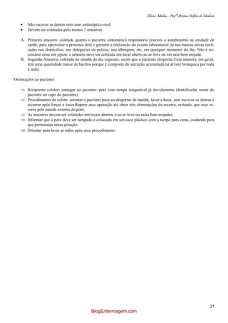 Clínica Médica – Profª Aretusa Delfino de Medeiros
21
Não escovar os dentes nem usar antisséptico oral;
Devem ser coletadas pelo menos 2 amostras.
A. Primeira amostra: coletada quanto o paciente sintomático respiratório procura o atendimento na unidade de
saúde, para aproveitar a presença dele e garantir a realização do exame laboratorial ou nas buscas ativas reali-
zadas nos domicílios, nas delegacias de polícia, nos albergues, etc, em qualquer momento do dia. Não é ne-
cessário estar em jejum, a amostra deve ser coletada em local aberto ao ar livre ou em sala bem arejada.
B. Segunda Amostra: coletada na manhã do dia seguinte, assim que o paciente despertar.Essa amostra, em geral,
tem uma quantidade maior de bacilos porque é composta da secreção acumulada na árvore brônquica por toda
à noite.
Orientações ao paciente:
Recipiente coletor: entregar ao paciente: pote com tampa rosqueável já devidamente identificado( nome do
paciente no copo do paciente)
Procedimento de coleta: orientar o paciente para ao despertar de manhã, lavar a boca, sem escovar os dentes e
escarrar após forçar a tosse.Repetir essa operação até obter três eliminações de escarro, evitando que esse es-
corra pela parede externa do pote;
As amostras devem ser coletadas em locais abertos e ao ar livre ou salas bem arejadas;
Informar que o pote deve ser tampado e colocado em um saco plástico com a tampa para cima, cuidando para
que permaneça nessa posição;
Orientar para lavar as mãos após esse procedimento
BlogEnfermagem.com
 