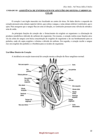 Clínica Médica – Profª Aretusa Delfino de Medeiros
22
UNIDADE III - ASSISTÊNCIA DE ENFERMAGEM EM AFECÇÕES DO SISTEMA CARDIOVAS-
CULAR
O coração é um órgão muscular oco localizado no centro do tórax. Os lados direito e esquerdo do
coração possuem uma câmara superior (átrio), que coleta o sangue, e uma câmara inferior (ventrículo), que o
ejeta. Para assegurar que o sangue flua em uma só direção, os ventrículos possuem uma válvula de entrada e
uma de saída.
As principais funções do coração são: o fornecimento de oxigênio ao organismo e a eliminação de
produtos metabólicos (dióxido de carbono) do organismo. Em resumo, o coração realiza essas funções atra-
vés da coleta do sangue com baixa concentração de oxigênio do organismo e do seu bombeamento para os
pulmões, onde ele capta oxigênio e elimina o dióxido de carbono. Em seguida, o coração recebe o sangue
rico em oxigênio dos pulmões e o bombeia para os tecidos do organismo.
Um Olhar Dentro do Coração
A incidência em secção transversal do coração mostra a direção do fluxo sangüíneo normal.
BlogEnfermagem.com
 