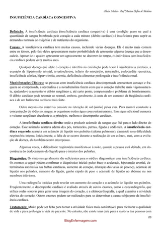Clínica Médica – Profª Aretusa Delfino de Medeiros
23
INSUFICIÊNCIA CARDÍACA CONGESTIVA
Definição: A insuficiência cardíaca (insuficiência cardíaca congestiva) é uma condição grave na qual a
quantidade de sangue bombeada pelo coração a cada minuto (débito cardíaco) é insuficiente para suprir as
demandas normais de oxigênio e de nutrientes do organismo.
Causas: A insuficiência cardíaca tem muitas causas, incluindo várias doenças. Ela é muito mais comum
entre os idosos, pelo fato deles apresentarem maior probabilidade de apresentar alguma doença que a desen-
cadeie. Apesar de o quadro apresentar um agravamento no decorrer do tempo, os indivíduos com insuficiên-
cia cardíaca podem viver muitos anos.
Qualquer doença que afete o coração e interfira na circulação pode levar à insuficiência cardíaca, a
exemplo da hipertensão arterial, arteriosclerose, infarto do miocárdio, miocardite, endocardite reumática,
insuficiência aórtica, hipervolemia, anemia, deficiência alimentar prolongada e insuficiência renal.
Manisfestações Clínicas: As pessoas com insuficiência cardíaca descompensada apresentam cansaço e fra-
queza ao compensada, a adrenalina e a noradrenalina fazem com que o coração trabalhe mais vigorosamen-
te, ajudando-o a aumentar o débito sangüíneo e, até certo ponto, compensando o problema de bombeamento.
O débito cardíaco pode retornar ao normal, embora, geralmente, à custa de um aumento da freqüência cardí-
aca e de um batimento cardíaco mais forte.
Outro mecanismo corretivo consiste na retenção de sal (sódio) pelos rins. Para manter constante a
concentração de sódio no sangue, o organismo retém água concomitantemente. Essa água adicional aumenta
o volume sangüíneo circulante e, a princípio, melhora o desempenho cardíaco.
A insuficiência cardíaca direita tende a produzir acúmulo de sangue que flui para o lado direito do
coração. Esse acúmulo acarreta edema dos pés, tornozelos, pernas, fígado e abdômen. A insuficiência car-
díaca esquerda acarreta um acúmulo de líquido nos pulmões (edema pulmonar), causando uma dificuldade
respiratória intensa. Inicialmente, a falta de ar ocorre durante a realização de um esforço, mas, com a evolu-
ção da doença, ela também ocorre em repouso.
Algumas vezes, a dificuldade respiratória manifesta-se à noite, quando a pessoa está deitada, em de-
corrência do deslocamento do líquido para o interior dos pulmões.
Diagnóstico: Os sintomas geralmente são suficientes para o médico diagnosticar uma insuficiência cardíaca.
Os eventos a seguir podem confirmar o diagnóstico inicial: pulso fraco e acelerado, hipotensão arterial, de-
terminadas anomalias nas bulhas cardíacas, aumento do coração, dilatação das veias do pescoço, acúmulo de
líquido nos pulmões, aumento do fígado, ganho rápido de peso e acúmulo de líquido no abdome ou nos
membros inferiores.
Uma radiografia torácica pode revelar um aumento do coração e o acúmulo de líquido nos pulmões.
Freqüentemente, o desempenho cardíaco é avaliado através de outros exames, como a ecocardiografia, que
utiliza ondas sonoras para gerar uma imagem do coração, e a eletrocardiografia, a qual examina a atividade
elétrica do coração. Outros exames podem ser realizados para se determinar a causa subjacente da insufici-
ência cardíaca.
Tratamento: Muito pode ser feito para tornar a atividade física mais confortável, para melhorar a qualidade
de vida e para prolongar a vida do paciente. No entanto, não existe uma cura para a maioria das pessoas com
BlogEnfermagem.com
 