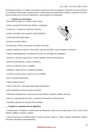 Clínica Médica – Profª Aretusa Delfino de Medeiros
24
insuficiência cardíaca. Os médicos abordam a terapia através de três ângulos: tratamento da causa subjacen-
te, remoção dos fatores que contribuem para o agravamento da insuficiência cardíaca e tratamento da insufi-
ciência cardíaca em si.O uso de Digitálicos é uma alternativa no tratamento.
* Cuidados de enfermagem
- Monitorizar a ingesta e a excreta a cada 2 horas;
- manter a posição de Fowler para facilitar a respiração;
- monitorizar a resposta ao tratamento diurético;
- avaliar a distensão venosa jugular, edema periférico;
- Administrar dieta hipossódica;
- promover restrição hídrica.
- proporcionar conforto ao paciente; dar apoio emocional;
- manter o paciente em repouso, observando o grau de atividade a que ele poderá se submeter;
- explicar antecipadamente os esquemas de rotina e as estratégias de tratamento;
- incentivar e permitir espaços para o cliente exprimir medos e preocupações;
- apoiar emocionalmente o cliente e familiares;
- promover ambiente calmo e tranqüilo;
- estimular e supervisionar a respiração profunda;
- executar exercícios ativos e passivos com os MMII;
- pesar o paciente diariamente;
- realizar balanço hídrico;
- oferecer dieta leve, fracionada, hipossódica, hipolipídica;
- anotar alterações no funcionamento intestinal;
- administrar medicamentos conforme prescrição médica, adotando cuidados especiais;
- observar o aparecimento de sinais e sintomas de intoxicação medicamentosa;
- transmitir segurança na execução das atividades;
→ Cuidados na administração de digitálicos
- verificar pulso e freqüência cardíaca antes de administrar cada dose do medicamento. Caso o pulso esteja
inferior a 60bpm, consultar o médico;
- observar sintomas de toxidade digital: arritmia, anorexia, náuseas, vômito, diarréia, bradicardia, cefaléia,
mal-estar e alterações comportamentais;
BlogEnfermagem.com
 