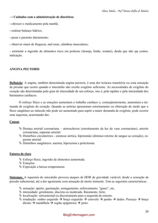 Clínica Médica – Profª Aretusa Delfino de Medeiros
25
→ Cuidados com a administração de diuréticos
- oferecer o medicamento pela manhã;
- realizar balanço hídrico;
- pesar o paciente diariamente;
- observar sinais de fraqueza, mal estar, câimbras musculares;
- estimular a ingestão de alimentos ricos em potássio (laranja, limão, tomate), desde que não aja contra-
indicação.
ANGINA PECTORIS
Definição: A angina, também denominada angina pectoris, é uma dor torácica transitória ou uma sensação
de pressão que ocorre quando o miocárdio não recebe oxigênio suficiente. As necessidades de oxigênio do
coração são determinadas pelo grau de intensidade de seu esforço, isto é, pela rapidez e pela intensidade dos
batimentos cardíacos.
O esforço físico e as emoções aumentam o trabalho cardíaco e, conseqüentemente, aumentam a de-
manda de oxigênio do coração. Quando as artérias apresentam estreitamento ou obstrução de modo que o
fluxo sangüíneo ao músculo não pode ser aumentado para suprir a maior demanda de oxigênio, pode ocorrer
uma isquemia, acarretando dor.
Causas
 Doença arterial coronariana – aterosclerose (estreitamento da luz do vaso coronariano), arterite
coronariana, espasmo arterial.
 Distúrbios circulatórios - estenose aórtica, hipotensão (diminui retorno de sangue ao coração), es-
pasmo arterial.
 Distúrbios sangüíneos: anemia, hipoxemia e policitemia.
Fatores de risco
 Esforço físico, ingestão de alimentos aumentada.
 Emoções
 Exposição a baixas temperaturas
Sintomas: A isquemia do miocárdio provoca ataques de DOR de gravidade variável, desde a sensação de
pressão subesternal, até a dor agonizante com sensação de morte iminente. Tem as seguintes características:
 sensação: aperto, queimação, esmagamento, enforcamento, “gases”, etc.
 intensidade: geralmente, discreta ou moderada. Raramente, forte.
 localização: retroesternal ou discretamente para a esquerda do esterno.
 irradiação: ombro esquerdo  braço esquerdo  cotovelo  punho  dedos. Pescoço  braço
direito  mandíbula  região epigástrica  peito.
BlogEnfermagem.com
 