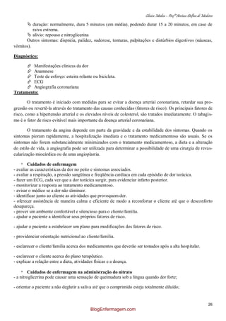 Clínica Médica – Profª Aretusa Delfino de Medeiros
26
 duração: normalmente, dura 5 minutos (em média), podendo durar 15 a 20 minutos, em caso de
raiva extrema.
 alívio: repouso e nitroglicerina
Outros sintomas: dispnéia, palidez, sudorese, tonturas, palpitações e distúrbios digestivos (náuseas,
vômitos).
Diagnóstico:
 Manifestações clínicas da dor
 Anamnese
 Teste de esforço: esteira rolante ou bicicleta.
 ECG
 Angiografia coronariana
Tratamento:
O tratamento é iniciado com medidas para se evitar a doença arterial coronariana, retardar sua pro-
gressão ou revertê-la através do tratamento das causas conhecidas (fatores de risco). Os principais fatores de
risco, como a hipertensão arterial e os elevados níveis de colesterol, são tratados imediatamente. O tabagis-
mo é o fator de risco evitável mais importante da doença arterial coronariana.
O tratamento da angina depende em parte da gravidade e da estabilidade dos sintomas. Quando os
sintomas pioram rapidamente, a hospitalização imediata e o tratamento medicamentoso são usuais. Se os
sintomas não forem substancialmente minimizados com o tratamento medicamentoso, a dieta e a alteração
do estilo de vida, a angiografia pode ser utilizada para determinar a possibilidade de uma cirurgia de revas-
cularização miocárdica ou de uma angioplastia.
* Cuidados de enfermagem
- avaliar as características da dor no peito e sintomas associados.
- avaliar a respiração, a pressão sangüínea e freqüência cardíaca em cada episódio de dor torácica.
- fazer um ECG, cada vez que a dor torácica surgir, para evidenciar infarto posterior.
- monitorizar a resposta ao tratamento medicamentoso.
- avisar o médico se a dor não diminuir.
- identificar junto ao cliente as atividades que provoquem dor.
- oferecer assistência de maneira calma e eficiente de modo a reconfortar o cliente até que o desconforto
desapareça.
- prover um ambiente confortável e silencioso para o cliente/família.
- ajudar o paciente a identificar seus próprios fatores de risco.
- ajudar o paciente a estabelecer um plano para modificações dos fatores de risco.
- providenciar orientação nutricional ao cliente/família.
- esclarecer o cliente/família acerca dos medicamentos que deverão ser tomados após a alta hospitalar.
- esclarecer o cliente acerca do plano terapêutico.
- explicar a relação entre a dieta, atividades físicas e a doença.
* Cuidados de enfermagem na administração do nitrato
- a nitroglicerina pode causar uma sensação de queimadura sob a língua quando dor forte;
- orientar o paciente a não deglutir a saliva até que o comprimido esteja totalmente diluído;
BlogEnfermagem.com
 